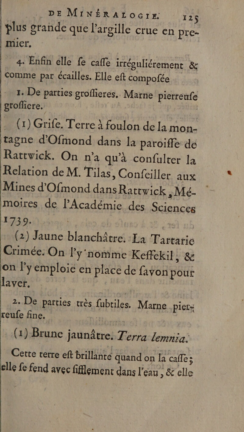 | DE MINÉRAtOGCTrE. 12$ plus grande que largille crue en pre- muicr, 4. Enfin elle fe cafe irréguliérement &amp; Comme par écailles. Elle eft compofée 1. De parties groflieres, Marne pierreufe grofliere. | . (1) Grife. Terre à foulon de [a mon- tagne d’'Ofmond dans la paroifle de Rattvick. On n’a qu'à confulter la Relation de M. Tilas, Confciller aux Mines d'Ofmond dansRattwick &gt; MTé- moires de l’Académie des Sciences 17309. ts mb (2) Jaune blanchâtre. La Tartarie Crimée. On Py'nomme Keffekil, &amp; on ly emploie en place de favon pour laver. 2. De parties très fubtiles. Marne piet= reufe fine. sé (1) Brune jaunâtre. Terra Zemnia. | Cette rerre eft brillante Quand on la cafe; elle fe fend avec fifflemenc dans l’eau , &amp; elle