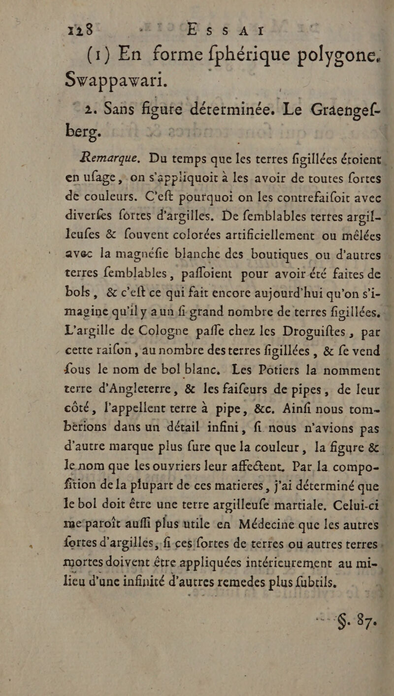 (1) En forme fphérique polygone. Svappavari. © 2. Sans figute déterminée. ra Graengef- berg. Remarque, Du temps que les terres figillées étoient. en ufage ,. on s'appliquoir à les avoir de toutes fortes” de couleurs. C'eft pourquoi on les contrefaifoit avec diverfes fortes d’argilles. De femblables tertes argil-! leufes &amp; fouvent colorées artificiellement ou mélées avec la magnéfie blanche des boutiques ou d’autres terres femblables, pafloient pour avoir été faites dem bols, &amp; c'elt ce qui fait encore aujourd'hui qu’on s’i- magine qu'il y a unfi grand nombre de terres figillées. L’argille de Cologne pañle chez les Droguiftes, par cette raifon , au nombre desterres figillées , &amp; fe vend. fous le nom de bol blanc, Les Pôtiers la nomment terre d'Angleterre, &amp; les faifeurs de pipes, de leut côté, l'appellent terre à pipe, &amp;c. Ainfi nous tom- bétions dans un détail infini, fi nous n'avions pas d'autre marque plus fure que la couleur, la figure &amp; le nom que les ouyriers leur affectent. Par la compo- fition de [a plupart de ces matieres, j'ai déterminé que le bol doit être une terre argilleufe martiale. Celui-ci me‘paroît aufli plus utile en Médecine que les autres. fortes d'argilles,.fi ces'fortes de terres ou autres terres: mortes doivent être appliquées intérieurement au mi-, lieu d’unc infinité d’ autres remedes plus füubrils. . 37. |