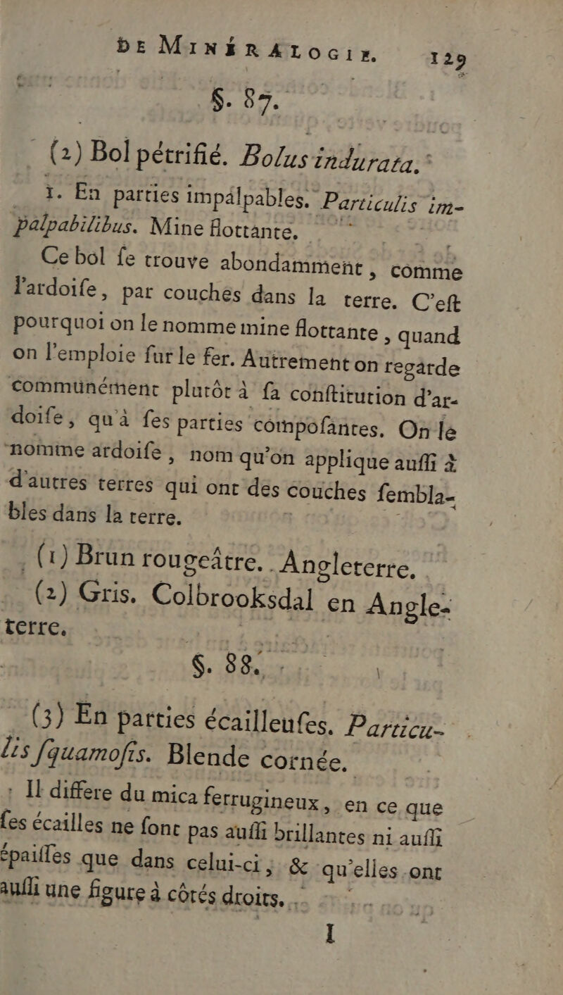 pee OS. 85 (2) Bolpétrifié. Bolus indurara * ï. En parties impdlpables, Particulis im- Palpabilibus. Mine Bottante. | | … Cebol fe trouve abondamment , comme lardoife, par couches dans la terre. C’eft pourquoi on le nomme mine flottante , quand on l’emploie fur le fer. Autrement on regarde communément plurôr à fa conftitution d’ar- doife, quà fes parties compofantes. On le nomme ardoife » NOM qu'on applique auffi à d'autres terres qui ont des couches fembla- bles dans la terre. d . (1) Brun rougeitre, Angleterre, (2) Gris. Colbrooksdal en Angle- terre. | LR | 6:88 (3) En parties écailleufes. Parcicu- lis fquamofs. Blende cornée, : Il diffère du mica ferrugineux » en ce que fes écailles ne fonc pas aufh brillantes ni auf épaifles que dans celui-ci, &amp; qu'elles ont til une figure à côtés droits. … I