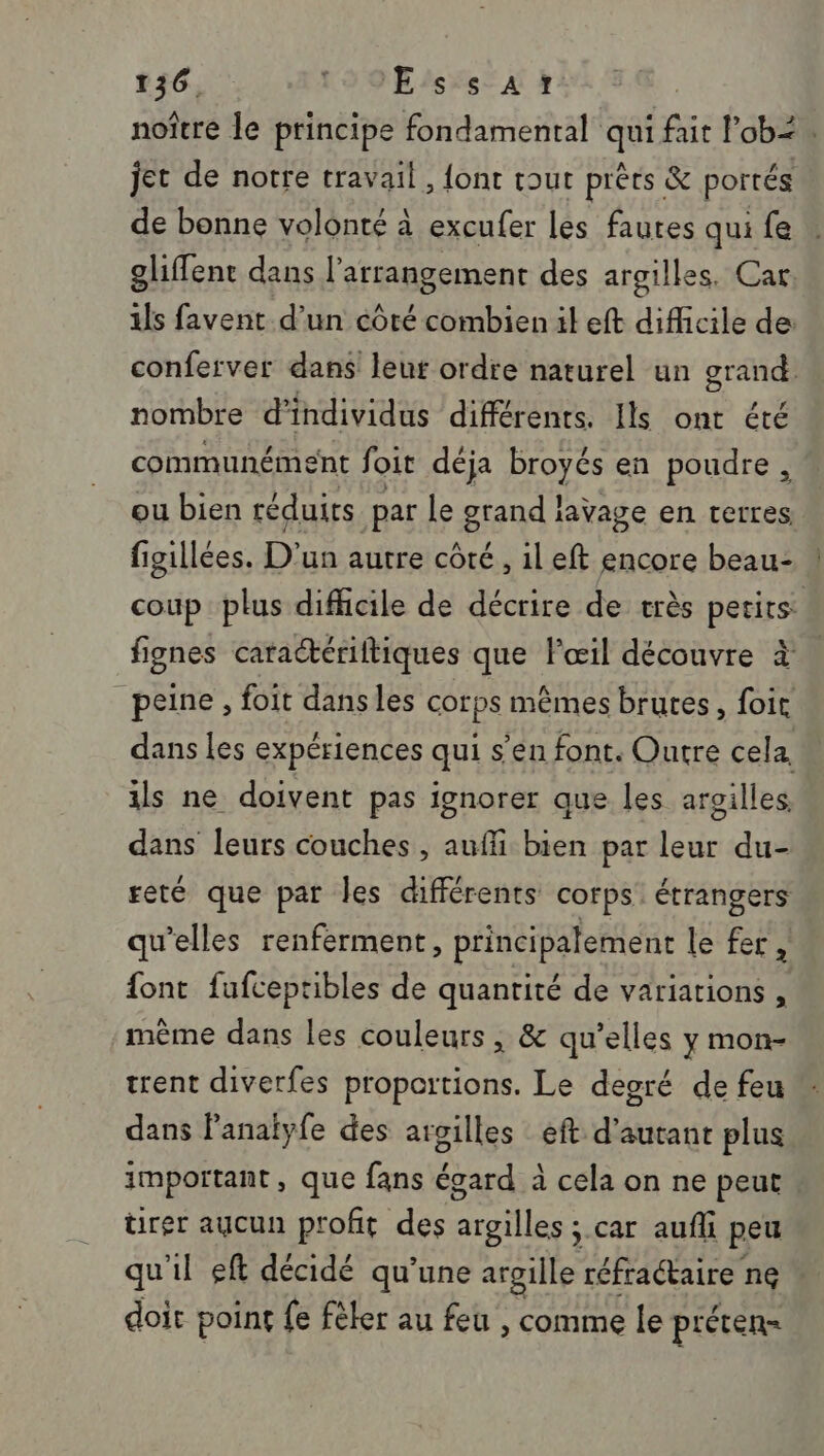 noître le principe fondamental qui fait ob&lt; jet de notre travail, {ont tout prêts &amp; portés de bonne volonté à excufer les faures qui fe gliffent dans l’arrangement des argilles. Car: ils favent d’un côté combien il eft difficile de conferver dans leur ordre naturel un graé) nombre d’ individus différents. Ils ont été communément foit déja broyés en poudre, ou bien réduits par le grand lavage en terres figillées. D'un autre côté, il eft encore beau- ! coup plus difficile de décrire de très perirs: fignes caractériftiques que l'œil découvre à peine , foit dansles corps mêmes brutes, foit dans les expériences qui s’en font. Outre cela. ils ne doivent pas ignorer que les aroilles. dans leurs couches , aufli bien par leur du- reté que part les différents corps étrangers qu'elles renferment, principalement le fer , font fufceptibles de quantité de variations , même dans les couleurs, &amp; qu’elles y mon- trent diverfes proportions. Le degré de feu dans lanalyfe des argilles eft d'autant plus important , que fans égard à cela on ne peut. ürer aucun profit des argilles ; car aufli peu qu'il eft décidé qu’une argille réfraétaire ne doit point fe fèler au feu , comme le préten-