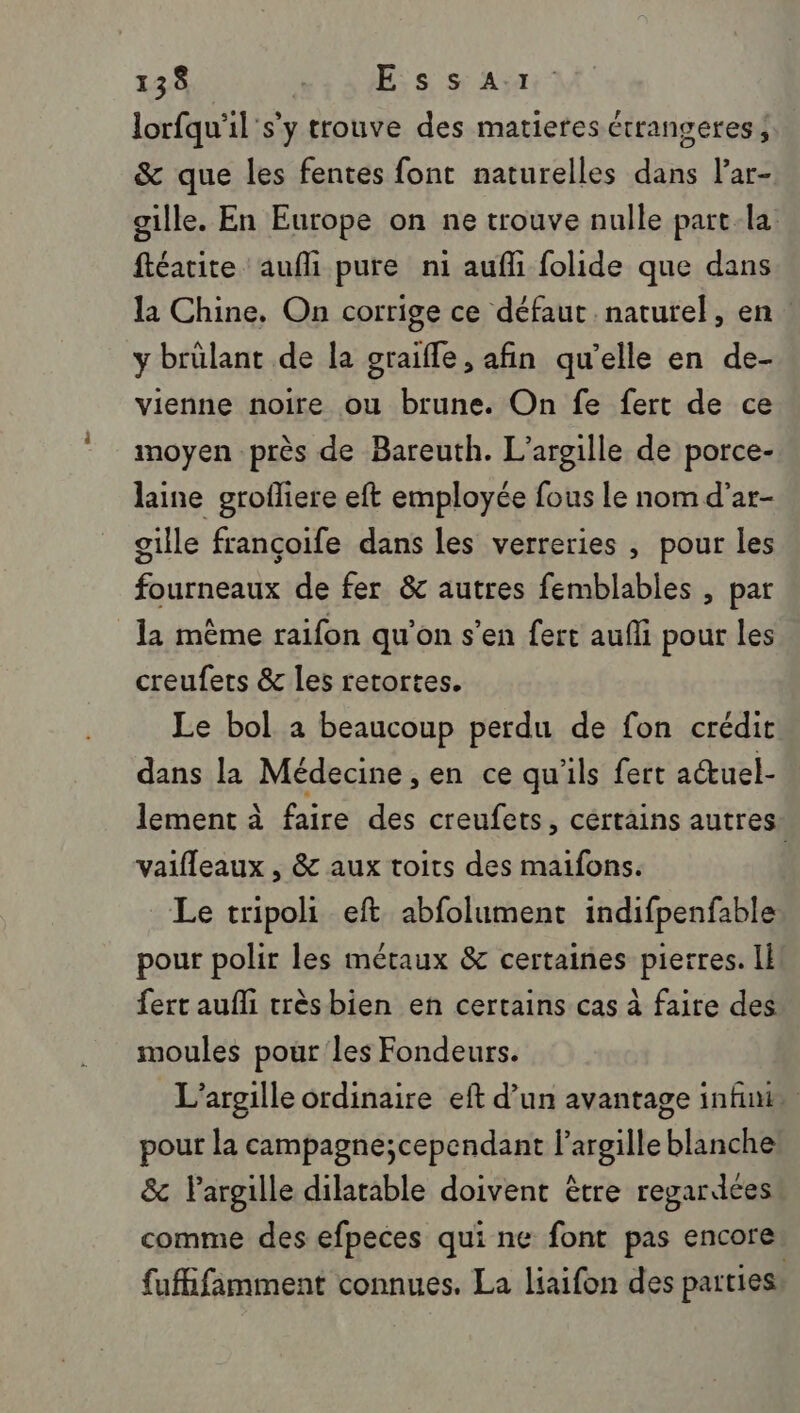 lorfqu'il's'y trouve des matieres étrangeres ; &amp; que les fentes font naturelles dans lar- gille. En Europe on ne trouve nulle part-la ftéatite aufli pure ni auffi folide que dans la Chine. On corrige ce défaut naturel, en y brülant de la graifle , afin qu’elle en de- vienne noire ou brune. On fe fert de ce moyen près de Bareuth. L'argille de porce- laine grofliere eft employée fous le nom d’ar- gille françoife dans les verreries , pour les fourneaux de fer &amp; autres femblables , par la même raifon qu'on s'en fert aufli pour les creufets &amp; les retortes. Le bol à beaucoup perdu de fon crédit dans la Médecine , en ce qu'ils fert auel- lement à faire des creufets, cértains autres: vaifleaux , &amp; aux toits des maifons. Le tripoli eft abfolument indifpenfable pour polir les métaux &amp; certaines pierres. Il fert aufli trèsbien en certains cas à faire des moules pour les Fondeurs. L’argille ordinaire eft d’un avantage infini pour la campagne;cependant l’argille blanche &amp; largille dilatable doivent être regardées comme des efpeces qui ne font pas encore fuffifamment connues. La liaifon des parties