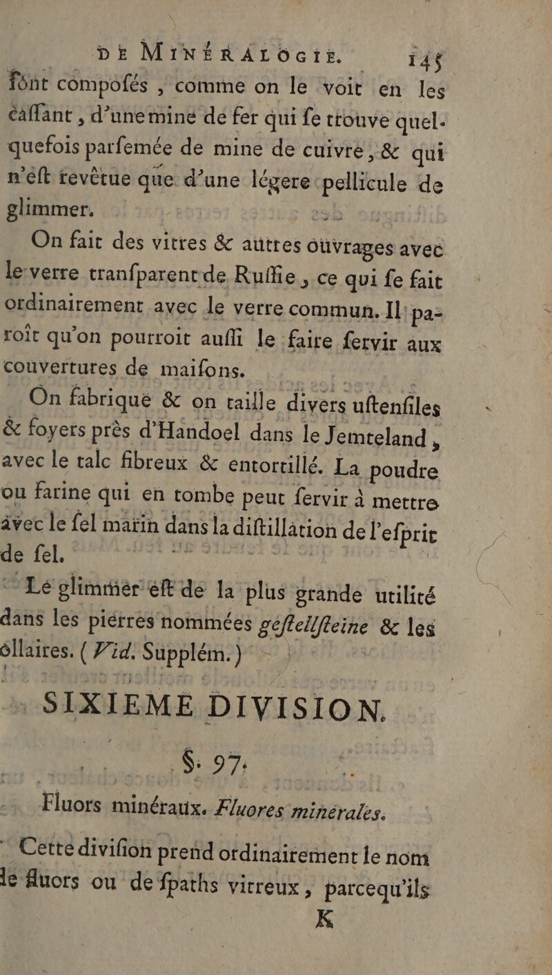 DE MiNÉRALOcIs. 14$ font compofés , comme on le voit en les Caflant , d’unemine dé fer qui fe trouve quel. quefois parfemée de mine de cuivre, &amp; qui n’eft revètue que d’une légere nue de glimmer. sb openif On fait des vitres &amp; autres ouvrages avec lesverre tranfparentde Rule, ce qui fe fait ordinairement avec le verre commun. Il: pa- roit qu’on pourroit aufli le faire fervir aux couvertures de maifons. | On fabrique &amp; on taille divers uftenf les &amp; foyers près d Handoel dans le J emteland, avec le talc fibreux &amp; entortillé. La poudre ou farine qui en tombe peut fervir à mettre âvec le fel maïin dans la difillätion de l’eff prit de fel. Le glimmiér ét de la plus grande utilité dans les piérres nommées gel ne &amp; les dr M SApprén: ) SIXIEME DIVISION. $ 97 Fluors minéraux. Fluores minérales. * Cettédivifion prend ordinairement le nom le uors ou de fpaths virreux, parcequ'ils K