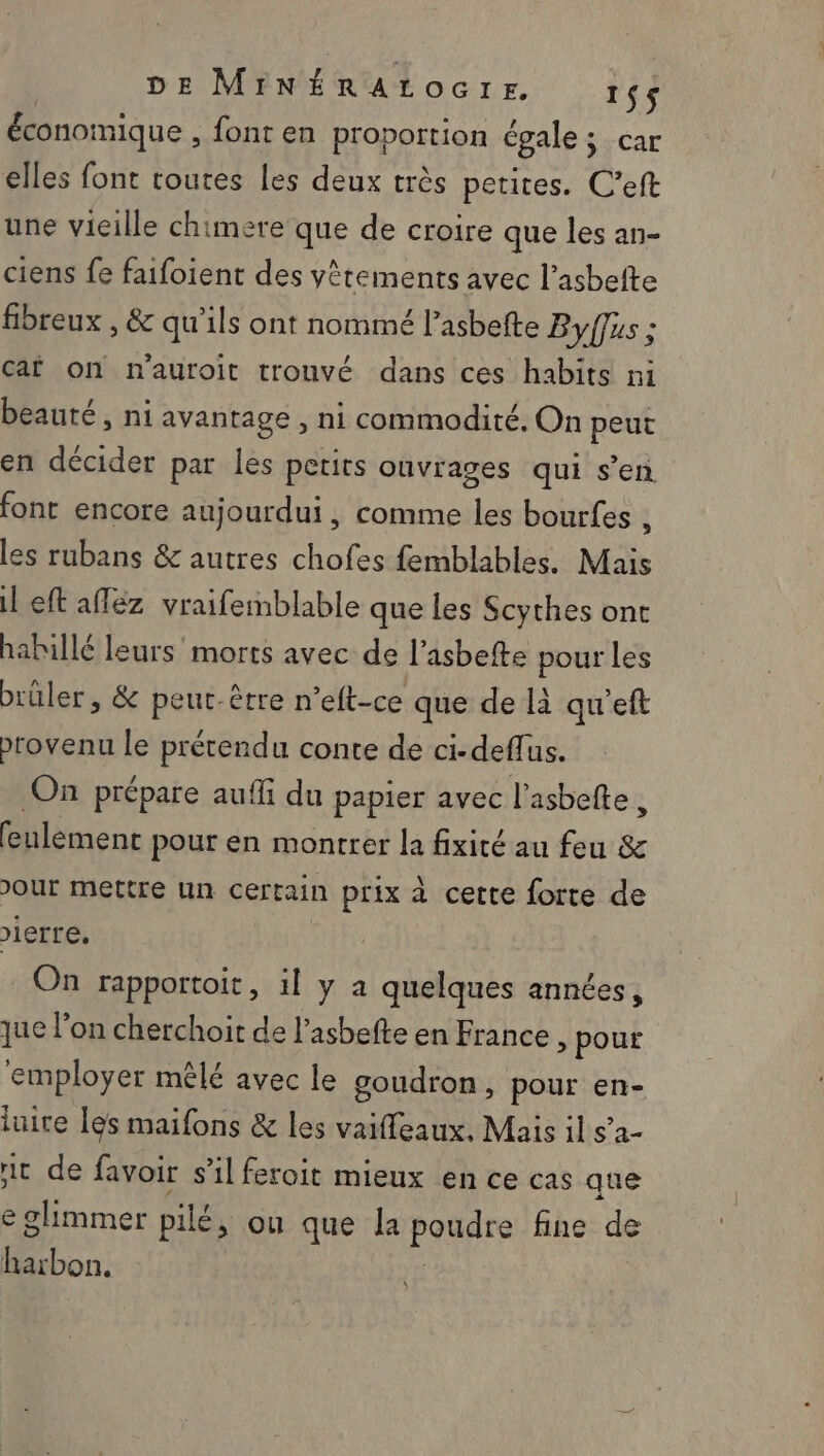 économique , font en proportion égale ; CAE elles font toutes les deux très petites. C’eft une vieille chimere que de croire que les an- ciens fe faifoient des vêtements avec l’asbefte fibreux , &amp; qu'ils ont nommé l’asbefte Byffus ; cat on n'auroit trouvé dans ces habits ni beauté, ni avantage , ni commodité, On peut en décider par les petits ouvrages qui s’en font encore aujourdui , comme les bourfes , les rubans &amp; autres chofes femblables. Mais il eft aféz vraifemblable que les Scythes ont habillé leurs morts avec de l'asbefte pour les brüler , &amp; peut-être n ’elt-ce que de là qu’eft provenu le prétendu conte de ci-deflus. On prépare aufli du papier avec l'asbefte d feulement pour en montrer la fixité au feu &amp; Jour mettre un certain prix à cette forte de )ierre, On rapportoit, il y a quelques années, que l’on cherchoit de l’asbefte en France, pour employer mêlé avec le goudron, pour en- luire les maifons &amp; les vaifleaux, Mais il sa- rit de favoir s’il feroit mieux en ce cas que e ghimmer pilé &gt; ou que la paire fine de harbon.