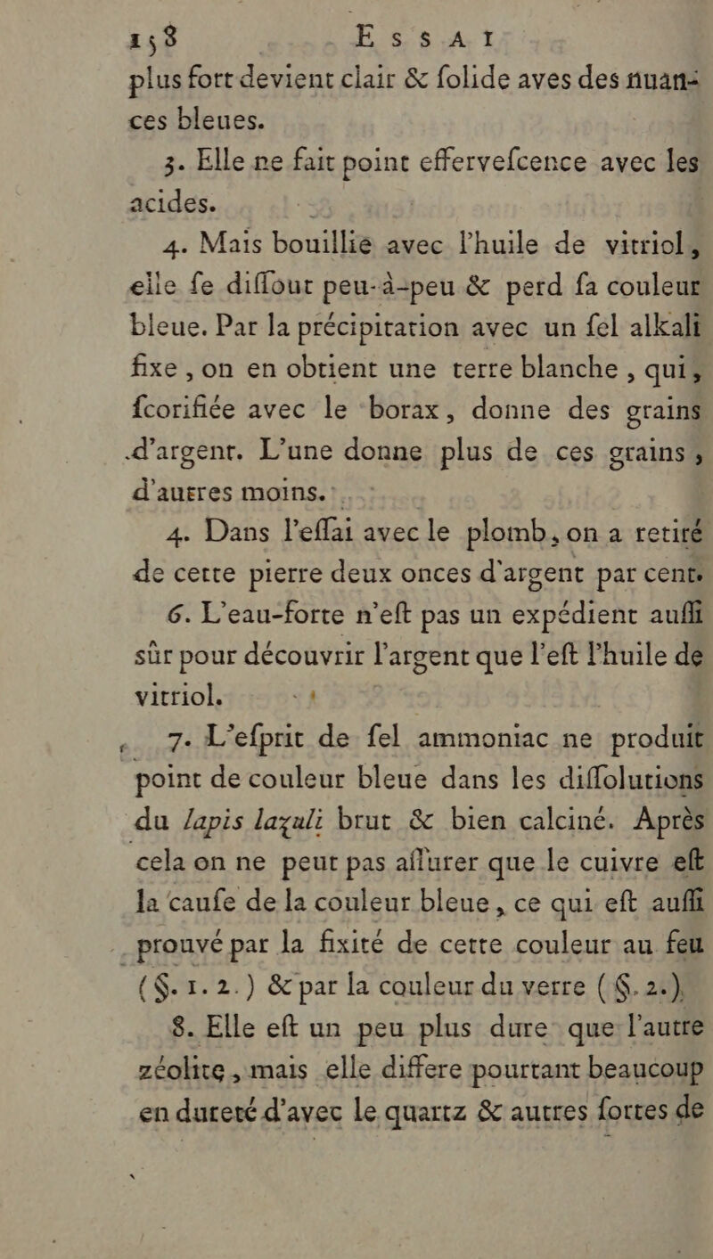 plus fort devient clair &amp; folide aves des nuans ces bleues. 3. Elle ne fait point effervefcence avec les acides. 4. Mais bouillie avec l’huile de vitriol, elle fe diffout peu-à-peu &amp; perd fa couleur bleue. Par la précipitation avec un fel alkali fixe , on en obtient une terre blanche, qui, {corifiée avec le ‘borax, donne des grains d'argent. L’une donne plus de ces grains, d'autres moins.’ | 4. Dans l’efflai avec le plomb, on a retiré de cette pierre deux onces d'argent par cents 6. L’eau-forte n’eft pas un expédient auf sûr pour découvrir l'argent que l’eft l'huile de vitriol. 1 7. L'efprit de fel ammoniac ne produit point de couleur bleue dans les diffolutions du /apis lazali brut &amp; bien calciné. Après cela on ne peut pas aflurer que le cuivre el la caufe de la couleur bleue, ce qui eft auñli . prouvé par la fixité de certe couleur au feu ($- 1.2.) &amp; par la couleur du verre (K.2:) 8. Elle eft un peu plus dure que l'autre zéolite , mais elle differe pourtant beaucoup en dureté d'avec Le quartz &amp; autres fortes de