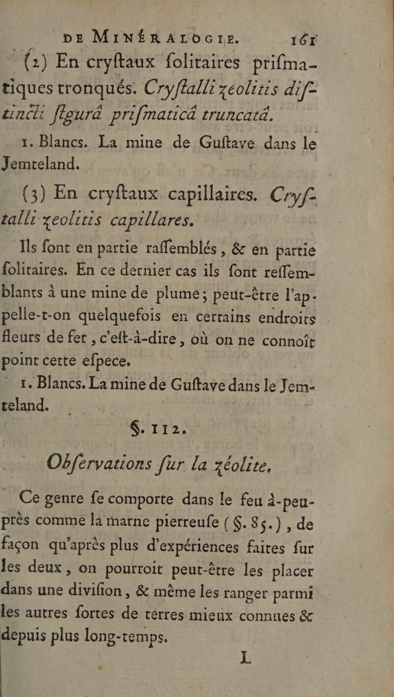 (2) En cryftaux folitaires prifma- tiques tronqués. Cry/£alli zéolitis dif- cincli fleurä prifmaticé truncatä. 1. Blancs. La mine de Guftaye dans le Jemteland. (3) En cryftaux capillaires. Cryf2 tallr yeolitis capillares. Îls font en partie rafflemblés, &amp; en partie folitaires. En ce dernier cas ils font reffem- blants à une mine de plume; peut-être l'ap- pelle-t-on quelquefois en certains endroits fleurs de fer , c'eft-à-dire , où on ne connoît point cette efpece. r. Blancs. La mine de Guftave dans le Jem- teland,. $. 112. Obférvations [ur la zéolite, Ce genre fe comporte dans le feu à- -peu- près comme la marne pierreufe (. 85.) , de façon qu'après plus d'expériences faites fur les deux, on pourroit euE être les placer dans une divifon, &amp; même les ranger parmi les autres fortes de rérres mieux connues &amp; depuis plus long-temps. L