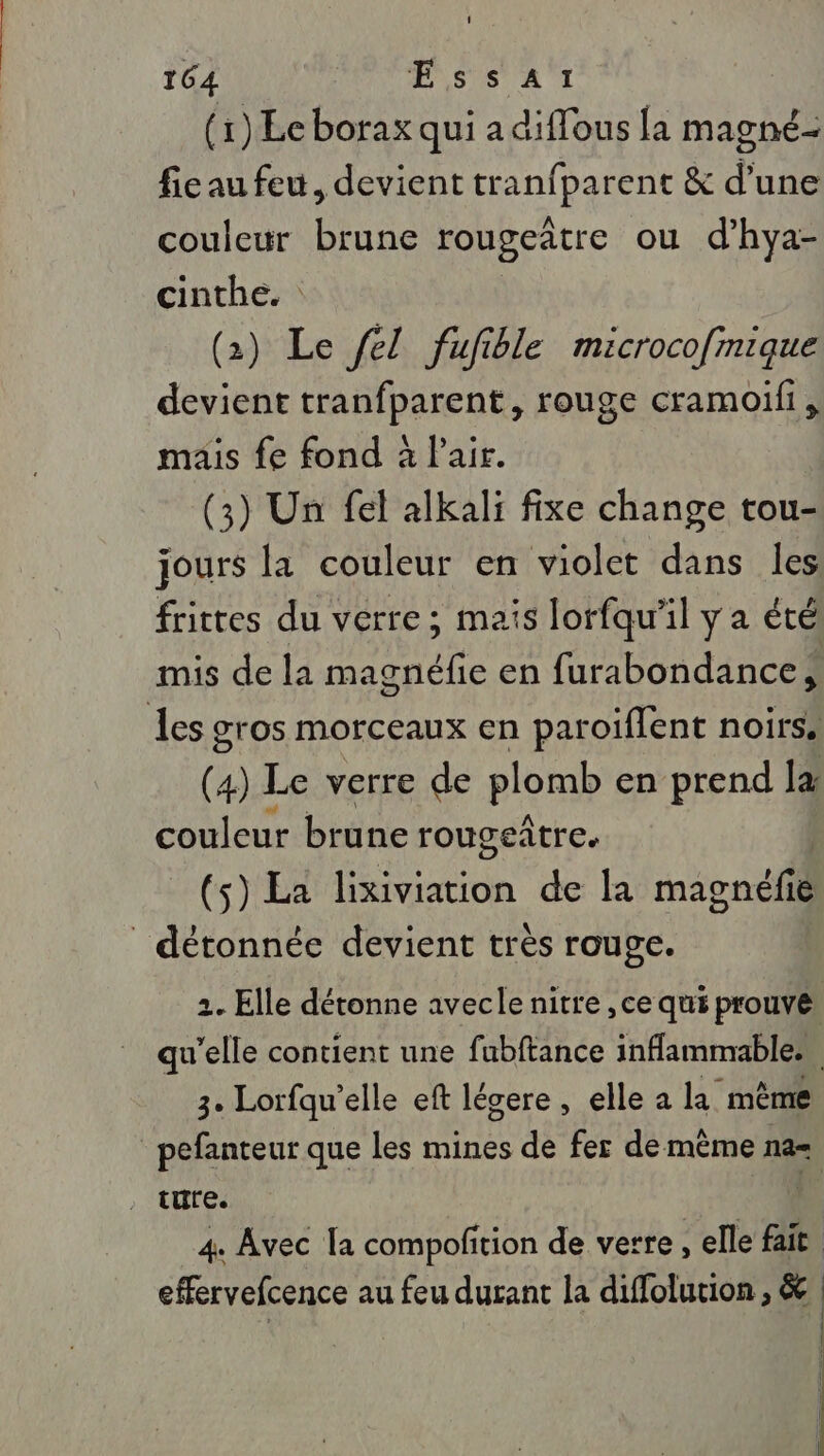 (1) Écborax qui a diffous [a magné- ficau feu, devient Fnpelo &amp; d’une couleur brune rougeñtre ou d’hya- cinthe. : (2) Le /el fufible microco[mique devient tranfparent, rouge cramoili, mais fe fond à Pair. | (3) Un fel alkali fixe change tou- jours la couleur en violet dans les frittes du verre ; mais lorfqu’il y a été mis de la magnéfie en furabondance, Les gros morceaux en paroiffent noirs. (4) Le verre de plomb en prend la couleur brune rougeñtre. (s) La on de la magnéfie | détonnée devient très rouge. 2. Elle détonne avecle nitre , ce qui prouvé qu'elle contient une fubftance inflammables 3. Lorfau’elle eft légere , elle a la même pefanteur que les mines de fer de même na= 4 Avec la compoftion de verre , elle fait effervefcence au feu durant la diflolution , &amp; | | |