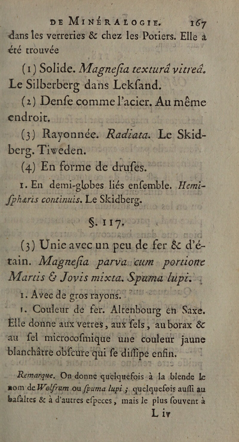 dans les verreries &amp; chez les Potiers. Elle à été trouvée (1) Solide. Magnefia texturä vitred. Le Silberberg dans Lekfand. (2) Denfe comme l acier, Au même endroit. (3) Rayonnée. Rébieis Le Skid- berg. Tiveden. | (4) En forme de dtufés. 1. En demi-olobes liés enfemble. Hermi- fpharis continuis. Le Skidbers. Sri (3) De avec un peu He fer &amp; As tain. Magnefi la parva cum portione Martis &amp; Jovis mixta. Spiuré ja j 1. Avec de gros rayons. . Couleur de fer. Aus én Saxe. eu e doûne aux vetres, aux fels : SAGUERE &amp; 1 fel microcofmique une Couleur jaune blanche obfcure qui fe diff ipe enfin, Remarque. On ni quelquefois a : blende LE #om de Hair Ou fpuma lupi ; quelquefois auffi au bafalres &amp; à d'autres efpeces, mais le plus fouvent à Liv