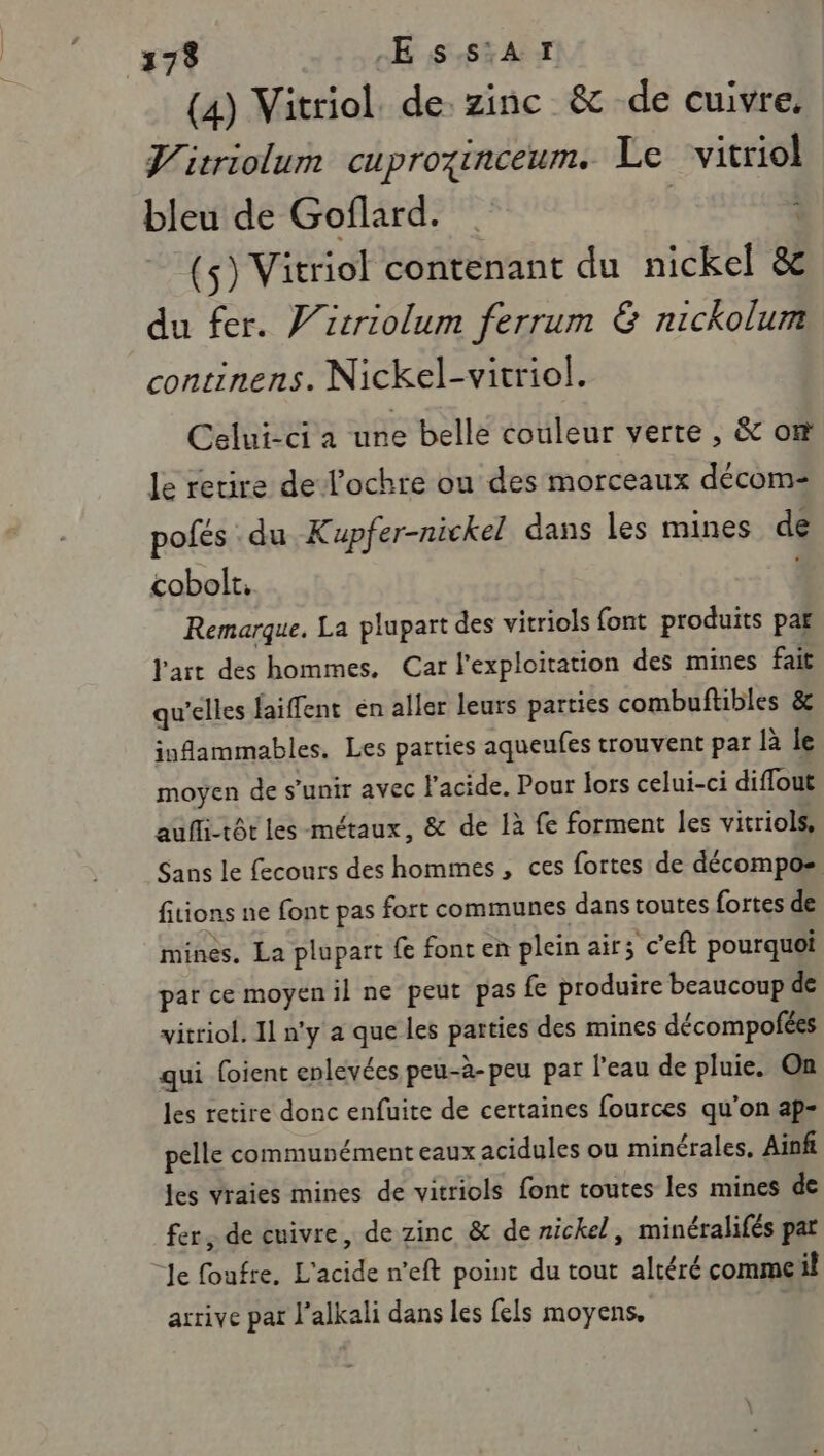 1:79 -E ss:AT (4) Vitriol de. zinc &amp; de cuivre, J'itriolum cuprozinceum. Le ‘vitriol bleu de Goflard. | : (5) Vitriol contenant du nickel &amp; du fer. V’itriolum ferrum &amp; nickolum continens. Nickel-vitriol. Celui-ci a une belle couleur verte , &amp; on le retire de l’ochre ou des morceaux décom- pofés du Kupfer-nickel dans les mines de cobolt. Remarque. La plupart des vitriols font produits par l'art des hommes, Car l'exploitation des mines fait qu'elles faiffent én aller leurs parties combuftibles &amp; iuflammables. Les parties aqueufes trouvent par là le moyen de s'unir avec l'acide. Pour lors celui-ci diffout aufli-tôt les métaux, &amp; de 1à fe forment les vitriols, Sans le feconrs des hommes, ces fortes de décompos fitions ne font pas fort communes dans toutes fortes de mines. La plupart fe font en plein air; c’eft pourquoi par ce moyen il ne peut pas fe produire beaucoup de vitriol. Il n'y a que les parties des mines décompofées qui foient enlevées peu-à-peu par l'eau de pluie. On les retire donc enfuite de certaines fources qu’on ap- pelle communément eaux acidules ou minérales, Ainfi jes vraies mines de vitriols font toutes les mines de fer, de cuivre, de zinc &amp; de nickel, minéralifés pat Je foufre. L'acide n’eft point du tout altéré commeil arrive par l’alkali dans les fels moyens,