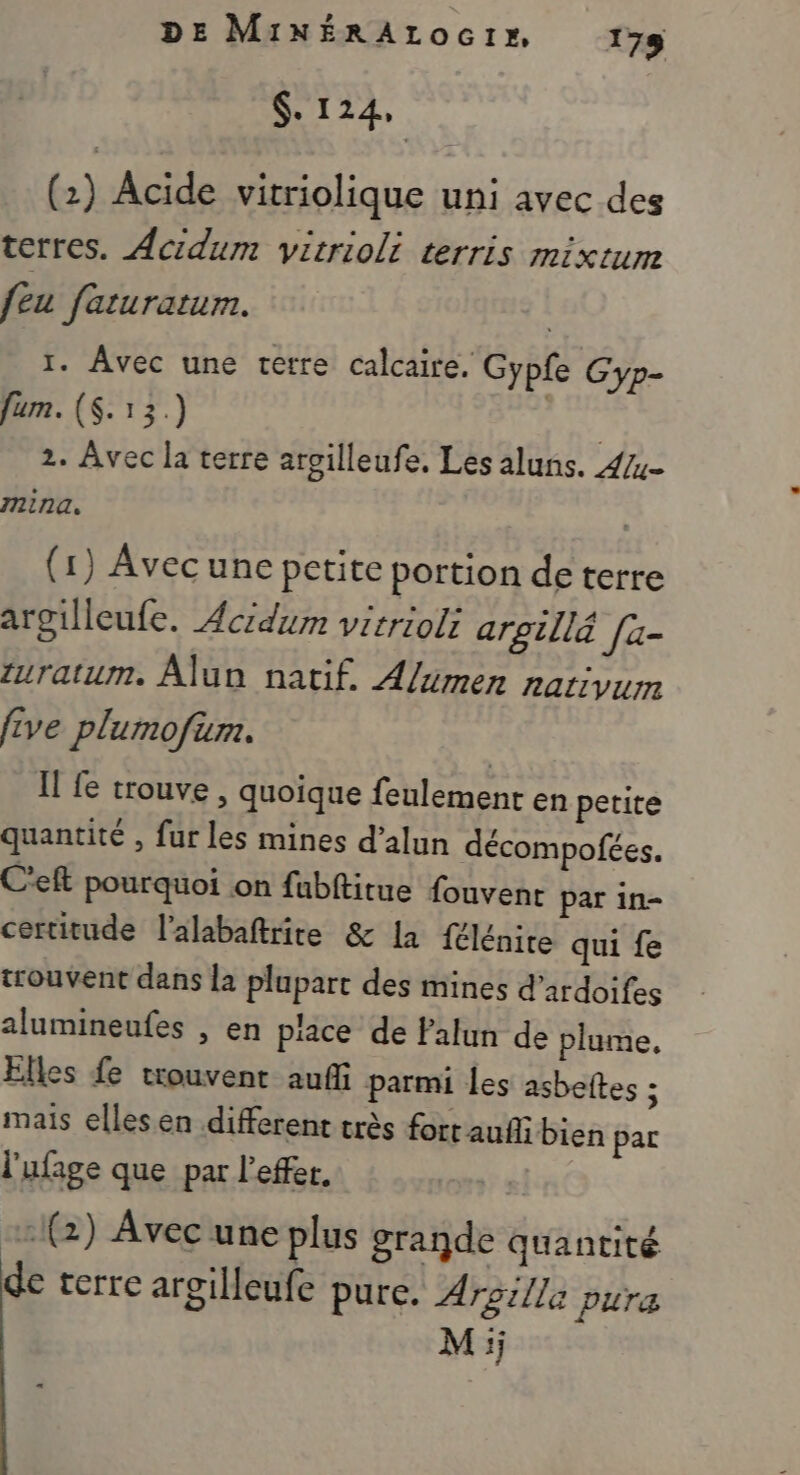 DE MixÉRALOGI» 175 $. 124, (2) Acide vitriolique uni avec des terres. Acidum vitrioli terris mixtum feu faturatum. 1. Avec une terre calcaire. Gypfe Gyp- fum. (S.13.) | 2. Avec la terre aroilleufe. Les aluns. 4/- mina. (1) Avecune petite portion de terre argilleufe. Acidum vitrioli argillä fa- turatum. Alun natif. A/xmen Aativun five plumofum. Il fe trouve , quoique feulement en petite quantité , fur les mines d’alun décompofées. C'eft pourquoi on fubftitue fouvent par in- certitude l’alabaftrite &amp; la félénite qui fe trouvent dans la plupart des mines d’ardoifes alumineufes , en piace de Palun de plume. Elles fe trouvent auf parmi les asbeftes ; mais elles en different très fort auflibien par l'ufage que par l'effer. :1(2) Avec une plus grande quantité de terre argilleufe pure. Argilla pura Mi;