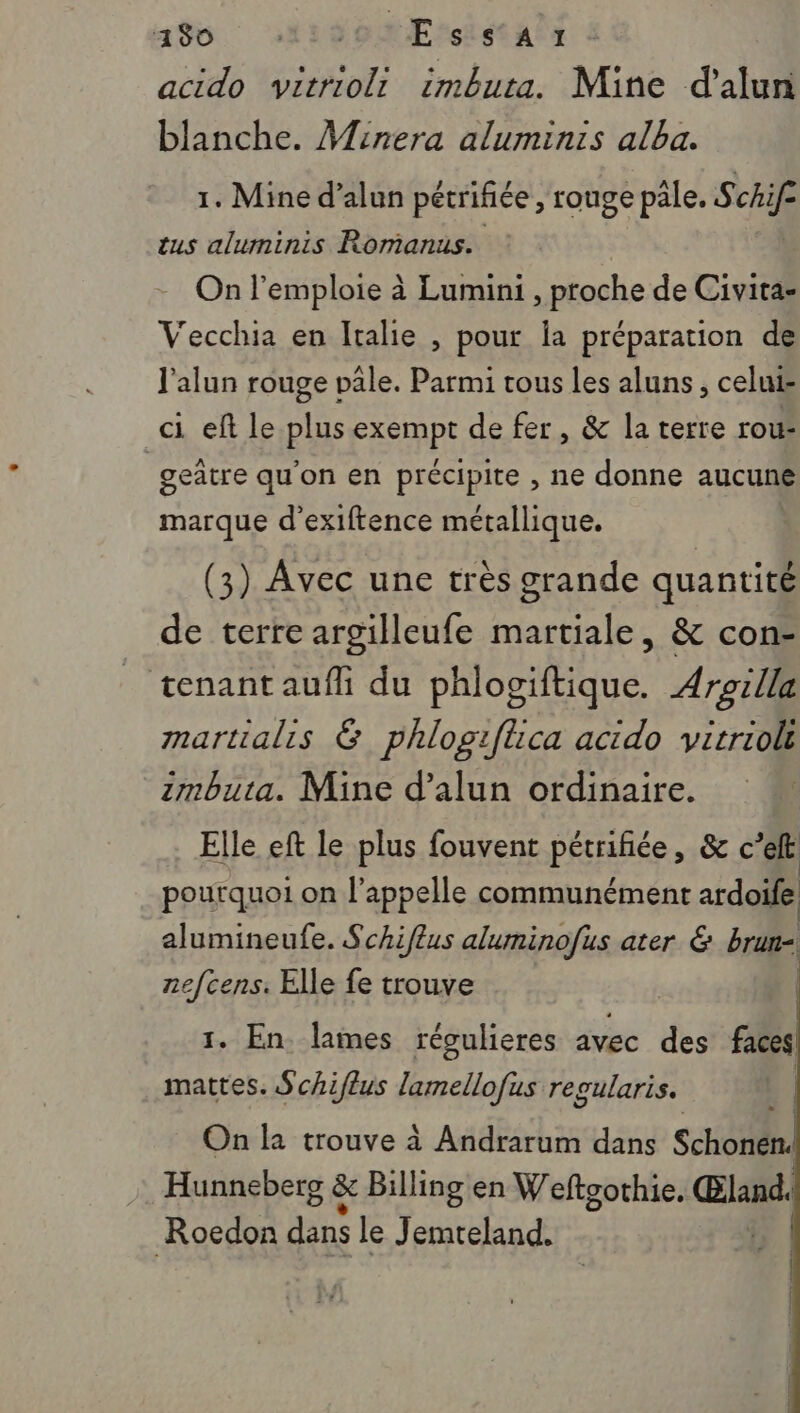 acido vitriolr imbuta. Mine d'alun blanche. Minera aluminis alba. 1. Mine d’alun pétrifiée , rouge pâle. Schif tus aluminis Romanus. On l'emploie à Lumini , proche de Civita- Vecchia en Italie , pour la préparation de l'alun rouge vale. Parmi tous les aluns, celuis ci eft le plus exempt de fer, &amp; la terre rou: | geatre qu'on en précipite , ne donne aucune marque d'exiftence métallique. (3) Avec une très grande quantité de terre argilleufe martiale, &amp; con- _ tenant aufñli du phlogiftique. Arsilla martialis &amp; phlogifüca acido virrioli zmbuta. Mine d’alun ordinaire. Elle eft le plus fouvent pétriñiée, &amp; c’eft | pourquoi on l'appelle communément ardoife alumineufe. Schiflus aluminofus ater &amp; brun- nefcens. Elle fe trouve 1. En lames réoulieres avec des faces! mattes. Schiffus lamellofus regularis. On la trouve à Andrarum dans Schonen. Hunneberg &amp; Billing en Weftgothie. Œland. Roedon dns le Jemteland.