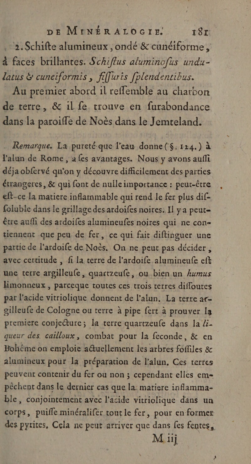 2.Schifte alumineux , ondé &amp; cunéiforme , à faces brillantes. Schiflus aluminofus undu- latus &amp; cuneiformis , fiffuris fplendentibus. Au premier abord 1l reffemble au charbon de terre, &amp; il fe. trouve en furabondance dans la paroiffe de Noës dans Le Jemreland. Remarque. La pureté-que l’eau donne($:124.) à l'alun de Rome, a fes avantages. Nous y avons aufli déja obfervé qu'on y découvre difficilement des parties écrangeres, &amp; qui font de nulle importance : peut-être eft-ce la matiere inflammable qui rend le fer plus dif- foluble dans le grillage des ardoifes noires. Il ya peut être aufli des ardoifes alumineufes noires qui ne con tiennent que peu de fer, ce qui fait diftinguer une partic de l’ardoife de Noès. On ne peut pas décider, avec certitude , fi la terre de l’ardoife alumineufe eft une terre argilleufe, quartzeufe, ou bien un Aumus Himonneux , parceque toutes ces trois terres difloutes par l’acide vitriolique donnent de l’alun. La terre ar- gilleufe de Cologne ou terre à pipe fert à prouver la premiere conjecture; la terre quartzeufe dans la Z- queur des carlloux, combat pour la feconde, &amp; en Bohême on emploie a@uellement les arbres fofliles &amp; alumineux pour la préparation de l’alun, Ces terres peuvent contenir du fer ou non ; cependant elles em péchent dans Le dernier cas que la: matiere inflamma- ble, conjointement avec l'acide vitriolique dans un corps, puifle minéralifer tont le fer, pour en former des pyrites, Cela ne peut arriver que dans fes fentes,