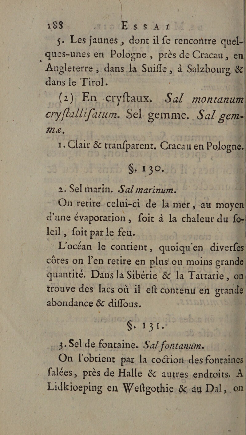 153 LE Essarx | 5. Les jaunes , dont il fe rencontre quel-| _ques-unes en Pologne , près de Cracau, en Angleterre ; dans la Suifle, à Salzbourg &amp;. dans le Tirol. . _ (2) En ccryftaux. Sal montanuml cryflallifatum. Sel. gemme. Sa/ gem- IA, 1. Clair &amp; tranfparent. Cracau en +4 $. 130. 2. Selmarin. Sal marinum. On retire celui-ci de la mer, au moyen d’une évaporation , foit à la chaleur du fo- leil , foit par le feu. ne le contient, quoiqu’en diverfes côtes on l’en retire en plus ou moins grande quantité. Dans la Sibérie &amp; la Tartarie, on! trouve des lacs où il eft content en grande abondance &amp; diflous. ST 3.Sel de fontaine. Sa/ fontanum. cu l'obtient par la coction des fontaines falées, près de Halle &amp; autres endroits. A Lidkioeping en Wefteothie &amp; au Dal, on |