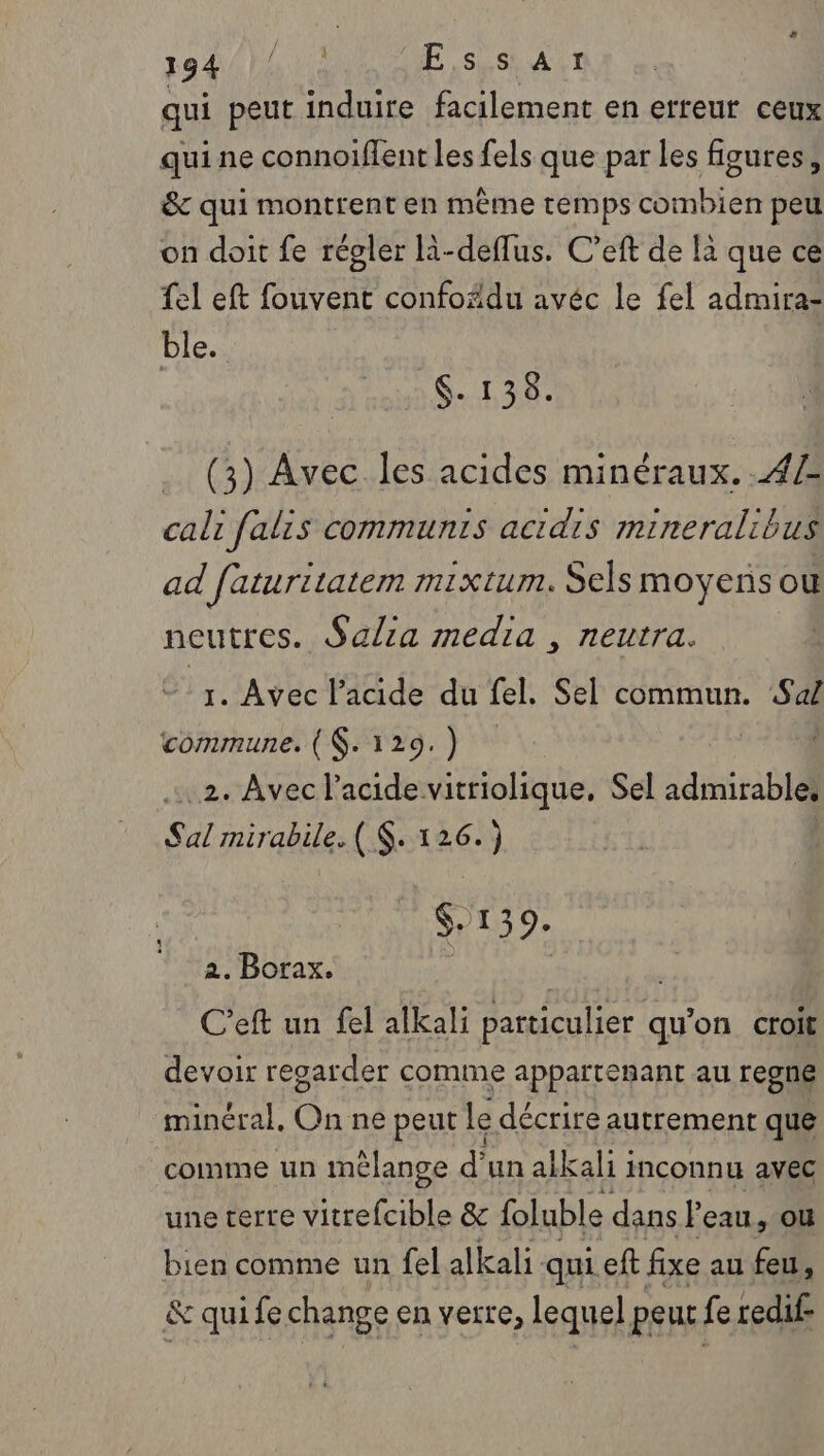 qui peut induire facilement en erreut ceux qui ne connoiffent les fels que par les figures, &amp; qui montrent en même remps combien peu on doit fe régler R-deflus. C’eft de la que ce {el eft fouvent confoädu avéc le fel admira- ble. | SG. 134: (3) Avec les acides minéraux. .4Z cali falis communts acidis mineralibus ad faturitatem mixtum. Sels moyens ou neutres. Salia media , neutra. 1. Avec l'acide du fel. Sel commun. Sal commune. ($.129.) .2. Avec l'acide vitriolique, Sel admirable. Sal mirabile. ( $. 126.) $-139. 2. Borax. j | C’eft un fel alkali particulier qu’on croit devoir regarder comme appartenant au regne minéral. On ne peut le décrire autrement que comme un mélange d' un alkali i inconnu avec une terre vitrefcible &amp; foluble dans Peau, ou bien comme un fel alkali. qui eft fixe au feu, &amp; qui fe change en verre, lequel peut. fe redif-