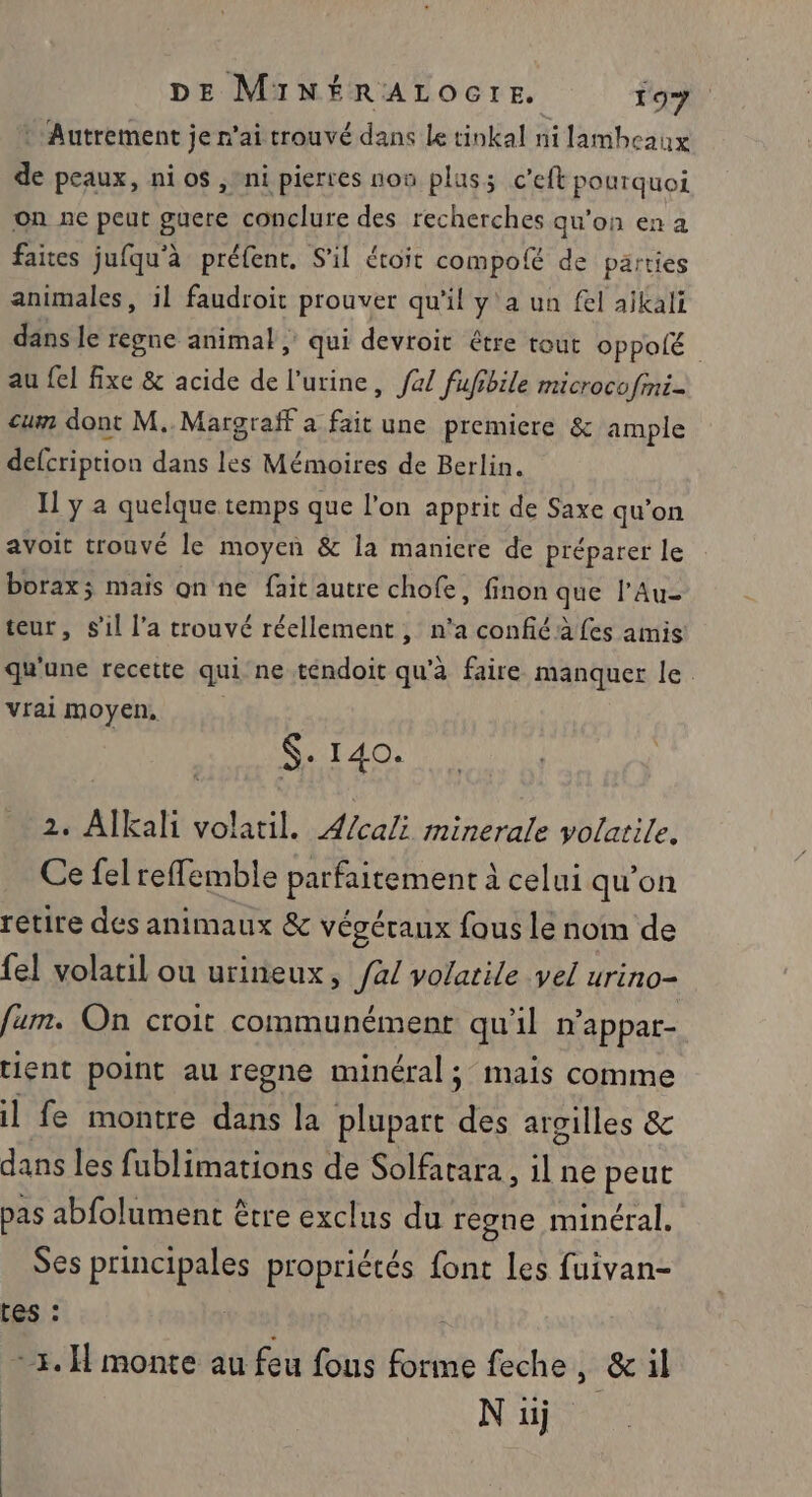 * Autrement ; je n'ai trouvé dans Le tinkal ni lambeaux “A peaux, ni os ,/ni pierres non plus c’eft pourquoi on nc peut guere conclure des recherches qu'on en a faices jufqu'à préfent, S'il étoit compolé de parties animales, il faudroit prouver qu'il y'a un fel ajkali dans le regne animal ; qui devroit être tout oppole au fel fixe &amp; acide de l'urine, fa/ fufibile microcofmni- cum dont M. Margraff a fait une premiere &amp; ample defcription dans les Mémoires de Berlin. Il y a quelque temps que l’on apprit de Saxe qu’on avoit trouvé le moyen &amp; la maniere de préparer le borax; mais on ne fait autre chofe, finon que l’Au- teur, s'il l’a trouvé réellement, n'a confiéà fes amis: qu'une recette qui ne tendoit qu'à faire manquer le vrai moyen, $: 140. 2. Alkali volatil. ÆA/cali minerale volatile. Ce felreffemble parfaitement à celui qu’on retire des animaux &amp; végétaux fous Le nom de {el volatil ou urineux, /4/ volatile vel urino- fum. On croit communément qu'il n'appar- tient point au regne minéral; mais comme il fe montre dans la plupart des argilles &amp; dans les fublimations de Solfatara, il ne peut pas abfolument être exclus du regne minéral. Ses principales propriétés font Les fuivan- tes : -3. H monte au feu fous forme feche, &amp;il