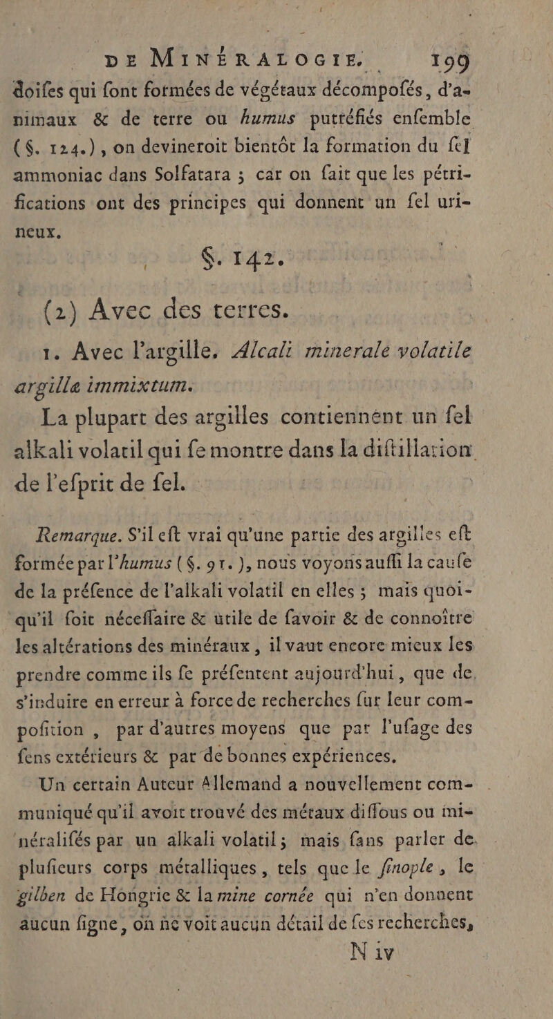 doifes qui font formées de végétaux décompofés, d’a- nimaux &amp; de terre ou Aumus putréfiés enfemble ($. 124.), on devineroit bientôt la formation du fe] ammoniac dans Solfatara ; car on fait que les pétri- fications ont des principes qui donnent un fel uri- neux. | Sr42 (2) Avec des terres. 1. Avec l’argille, Æ4/cali minerale volatile argille immixtum. La plupart des argilles contiennent un fel alkali volaril qui fe montre dans la diftillation de lefprit de fel. Remarque. S'il eft vrai qu’une partie des argilles eft formée par l’humus ($. 91. ), nous voyons auf la caufe de la préfence de l’alkali volatil en elles; mais quoi- qu'il foit néceflaire &amp; utile de favoir &amp; de connoitre les altérations des minéraux , il vaut encore mieux les prendre comme ils fe préfentent aujourd'hui, que de, s'isduire en erreur à force de recherches {ur leur com- pofition , par d’autres moyens que par l’ufage des fens extérieurs &amp; par de bonnes expériences, Un certain Auteur Allemand a nouvellement com- muniqué qu'il avoit trouvé des métaux diffous ou ini- néralifés par un alkali volatil; mais fans parler de. pluficurs corps métalliques, tels que le finople, le gilben de Hongrie &amp; la mine cornée qui n’en donuent aucun figne, on ñe voit aucun détail de fes recherches,