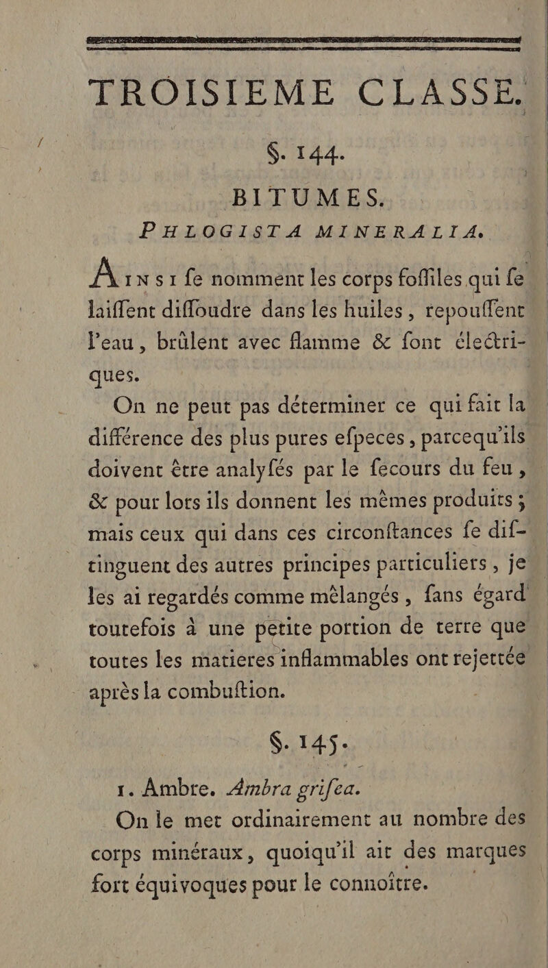 $. 144. BITUMES. PHLOGISTA MINERALIA, laiffent difloudre dans les huiles, repouffent ques. On ne peut pas déterminer ce qui fait la doivent être analyfés par le fecours du feu, &amp; pour lors ils donnent les mèmes produits ; mais ceux qui dans ces circonftances fe dif- toutefois à une petite portion de terre que toutes les matieres inflammables ont rejettée après la combuftion. S- 145. 1. Ambre. Ambra prifea. On le met ordinairement au nombre des corps minéraux, quoiqu'il ait des marques fort équivoques pour le connoître. | 1