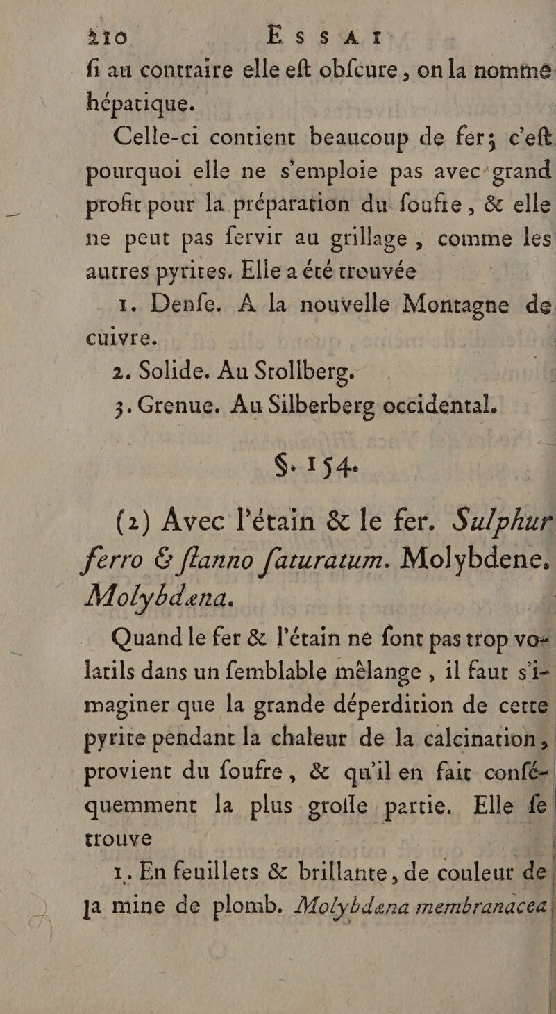 fi au contraire elle eft obfcure , on la nomme hépatique. Celle-ci contient beaucoup de fer; c’eft pourquoi elle ne s'emploie pas avec’grand profit pour la préparation du foufie, &amp; elle ne peut pas fervir au grillage , comme les autres pyrites. Elle a été trouvée 1. Denfe. À la nouvelle Montagne de cuivre. 2. Solide. Au Stollberg. 3. Grenue. Au Silberberg occidental. $: 154. (2) Avec Pétain &amp; le fer. Su/phur ferro Ë [lanno faturatum. Molybdene, Molybdena. Quand le fer &amp; l'étain ne font pas trop vos latils dans un femblable mèlange , il faut si maginer que la grande déperdition de cette pyrite pendant la chaleur de la calcination, provient du foufre, &amp; qu’ilen fait confé=. quemment Ja plus groile partie. Elle fe trouve ae 7 | 1. En feuillets &amp; brillante, de couleur de! a mine de plomb. Molybdena membranacea) ÿ | | | fe | 1 (nl