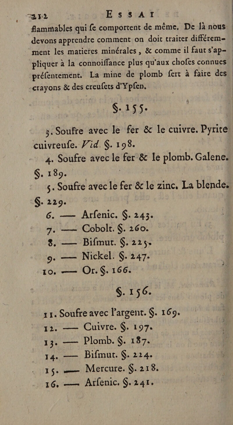 ra r2 Essar flammables qui fe comportent de même, De là nous devons apprendre comment on doit traiter différem- | ‘ment les matieres minérales, &amp; comme il faut s’ap- | pliquer à la connoiffance plus qu'aux chofes connues préfentement. La mine de plomb fert à faire des -crayons &amp; des creufets d'Ypfen. $-155: 3. Soufre avec le fer &amp; le cuivre. Pyrite cuivreufe. 7id. . 198. Pi 4. Soufre avec le fer &amp; le plomb. Galene. $, 189. | s- Soufre avec Le fer &amp; le zinc. La blende. $. 229. 6. — Arfenic. 6. 243. 7. —— Cobolt. $. 260. 8. — Bifmut. $. 225. 9. — Nickel. 6. 247. 10. —— Or. . 166. $. 156. 11. Soufre avec l'argent. $. 169. 12. — Cuivre. $. 197. 13. — Plomb. . 187. 14. — Bifmur. 6. 224. 15. — Mercure. 6.218.