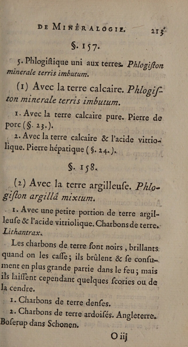 $. 157. © 5. Phlogiftique uni aux terres, Phlogifton minérale terris imbutum. (1) Avec la terre calcaire. Phlogif- ion minerale terris zmbutum. 1. Avec la terre calcaire pure. Pierre de porc (. 24)  . 2. Avec la terre calcaire &amp; l'acide VItr102 lique. Pierre hépatique ($. 24.) $. 158. (2) Avec la terre argilleufe. PAlo- giflon aroill&amp; mixtum. - I. Avec une petite portion de terre argil- leufe &amp; l'acide vitriolique. Charbonsde terre. Lithantrax. Les charbons de terre font noirs, brillants. quand on les cafe; ils brûlenr &amp; fe confu ment en plus grande partie dans le feu; mais ils laiffent cependant quelques fcories ou: de la cendre. + 1. Charbons de terre denfes. | 2. Charbons de terre ardoifés. Angleterre. Boferup dans Schonen. O üij