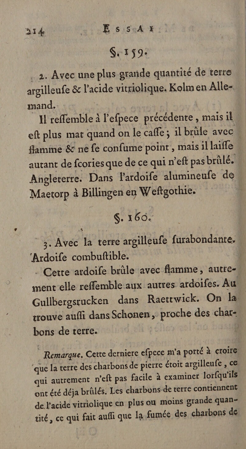 314 Es ist es $ 159: . 2. Avec une plus grade quantité de terre argilleufe &amp; l'acide vitriolique. Kolm en Alle- mand. : | Il reffemble à l’efpece précédente , mais 1 eft plus mat quand on le caffe ; il brûle avec flamme &amp; ne fe confume point, maisil lille - autant de fcories que de ce qui n’eft pas brülé. Angleterre. Dans lardoife alumineufe de Maetorp à Billingen en W'eftgothie. $. 160. 3. Avec la terre argilleufe furabondante, ‘Ardoife combuftible. | . Cette ardoife brûle avec flamme, autte- ment elle reffemble aux autres ardoifes. Au Gullbergsrucken dans Raettwick. On la trouve aufli dans Schonen, proche des char- bons de terre. | _ Remarque. Cette derniere efpece m'a porté à croire ‘que la terre des charbons de pierre étoit argilleufe , ce qui autrement n'eft pas facile à examiner lorfqu'ils ont été déja brûlés. Les charbons-de terre contiennent de l'acide vitriolique en plus ou moins grande quan- tité, ce qui fait auffi que le fumée des charbons de