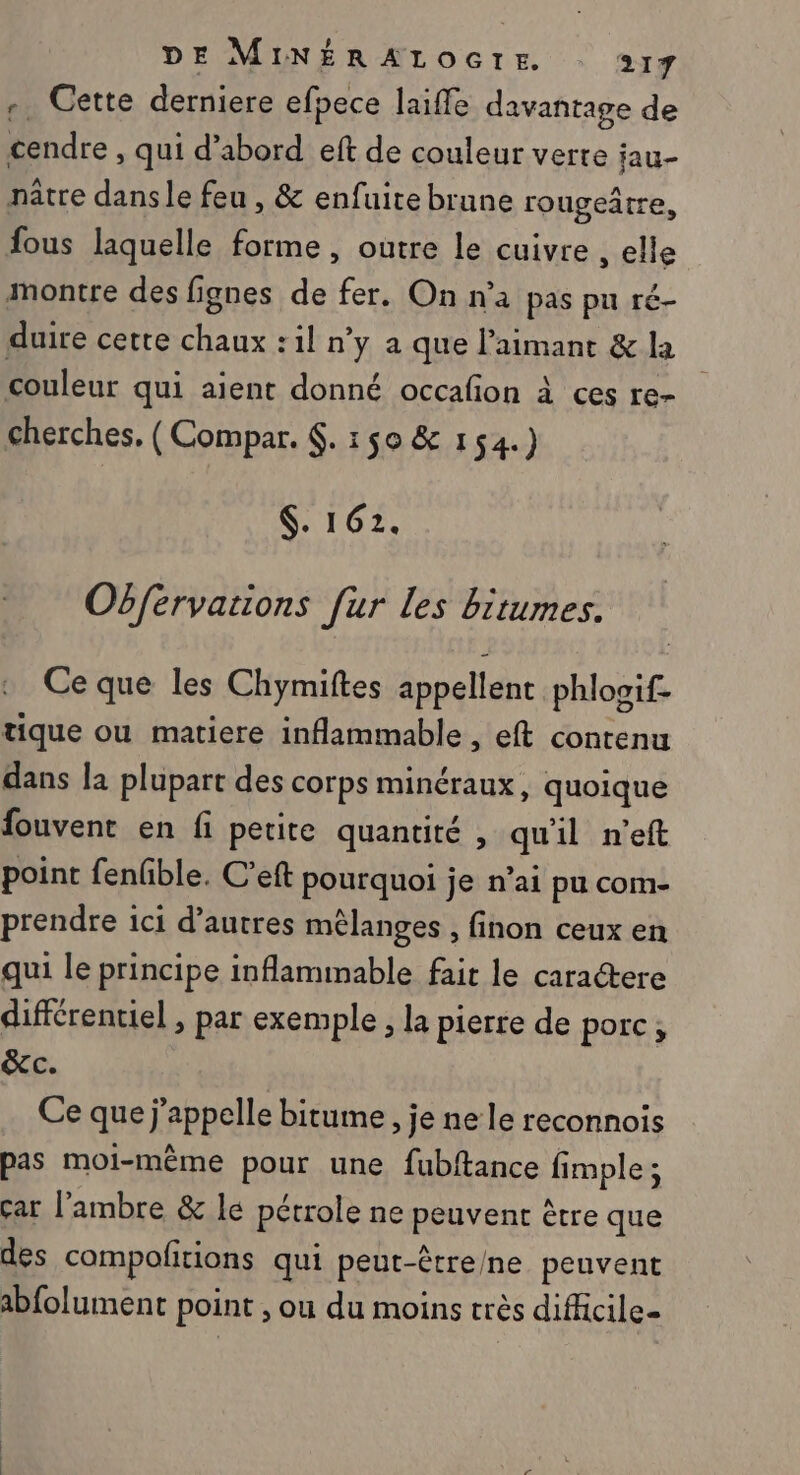 +. Cette derniere efpece laiffe davantage de cendre , qui d’abord eft de couleur verte jau- nâtre dans le feu , &amp; enfuite brune rougeâtre, fous laquelle forme, outre le cuivre , elle montre des fignes de fer. On n'a pas pn ré- duire cette chaux :1l n’y a que l’'aimant &amp; la couleur qui aient donné occafon à ces re- cherches. (Compar. €. 150 &amp; 154.) $. 162. Obférvations Jur les bitumes. Ce que les Chymiftes appellent phlooif- tique ou matiere inflammable , eft contenu dans la plupart des corps minéraux, quoique fouvent en fi petite quantité , qu'il n’eft point fenfible. C’eft pourquoi je n’ai pu com- prendre ici d’autres mélanges , finon ceux en qui le principe inflammable fait le caractere différentiel , par exemple, la pierre de porc, &amp;c. Ce que j'appelle bitume, je ne le reconnois pas moi-même pour une fubftance fimple; ar l’ambre &amp; le pétrole ne peuvent être que des compofitions qui peut-être/ne peuvent abfolument point , ou du moins très difficile=