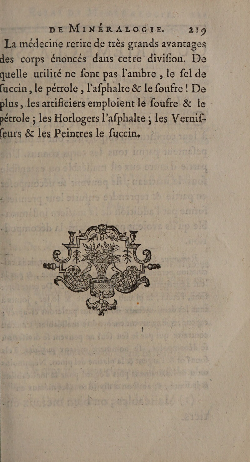 La médecine rerire de très grands avantages des corps énoncés dans cette divifion. De quelle utilité ne font pas l'ambre , le fel de fuccin , le pétrole , l’afphalre &amp; le foufre ! De plus , les artificiers emploient le foufre &amp; le pétrole ; les Horlogers l’afphalte ; les Vernif- (eurs &amp; les Peintres le fuccin,