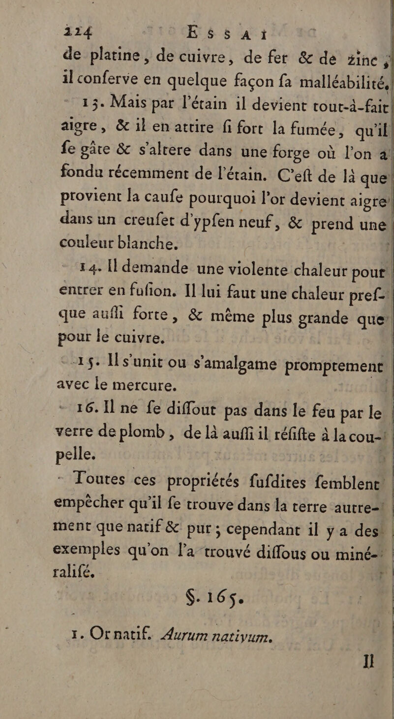 114 Essai | | de platine, de cuivre, de fer &amp; de 5ine s il conferve en quelque façon fa malléabilité, 15. Mais par l'étain il devient tout-à-fair. aigre, &amp; il en attire fi fort la fumée , qu'il fe gâre &amp; s’alrere dans une forge où l’on 2! fondu récemment de l’étain. C’eft de 4 que) provient la caufe pourquoi l'or devient algre) dans un creufet d'ypfen neuf, &amp; prend une! couleur blanche. | 14. Il demande une violente chaleur pour! entrer en fufon. I] lui faut une chaleur pref= que aufhi forte, &amp; même plus grande que’ pour le cuivre. 15: Hs’unit ou s’'amalgame promptement | avec le mercure. 1 16. Il ne fe diflout pas dans le feu par le | verre de plomb, de là auf il réfifte à la cout pelle. | | | Toutes ces propriétés fufdites femblent empêcher qu’il fe trouve dans la terre autre- | ment que natif &amp; pur ; cependant il y a des! | exemples qu'on l’a trouvé diffous ou miné- | rahfé, j (. 16$. À | 1. Ornatif. Aurum natiyum. Il