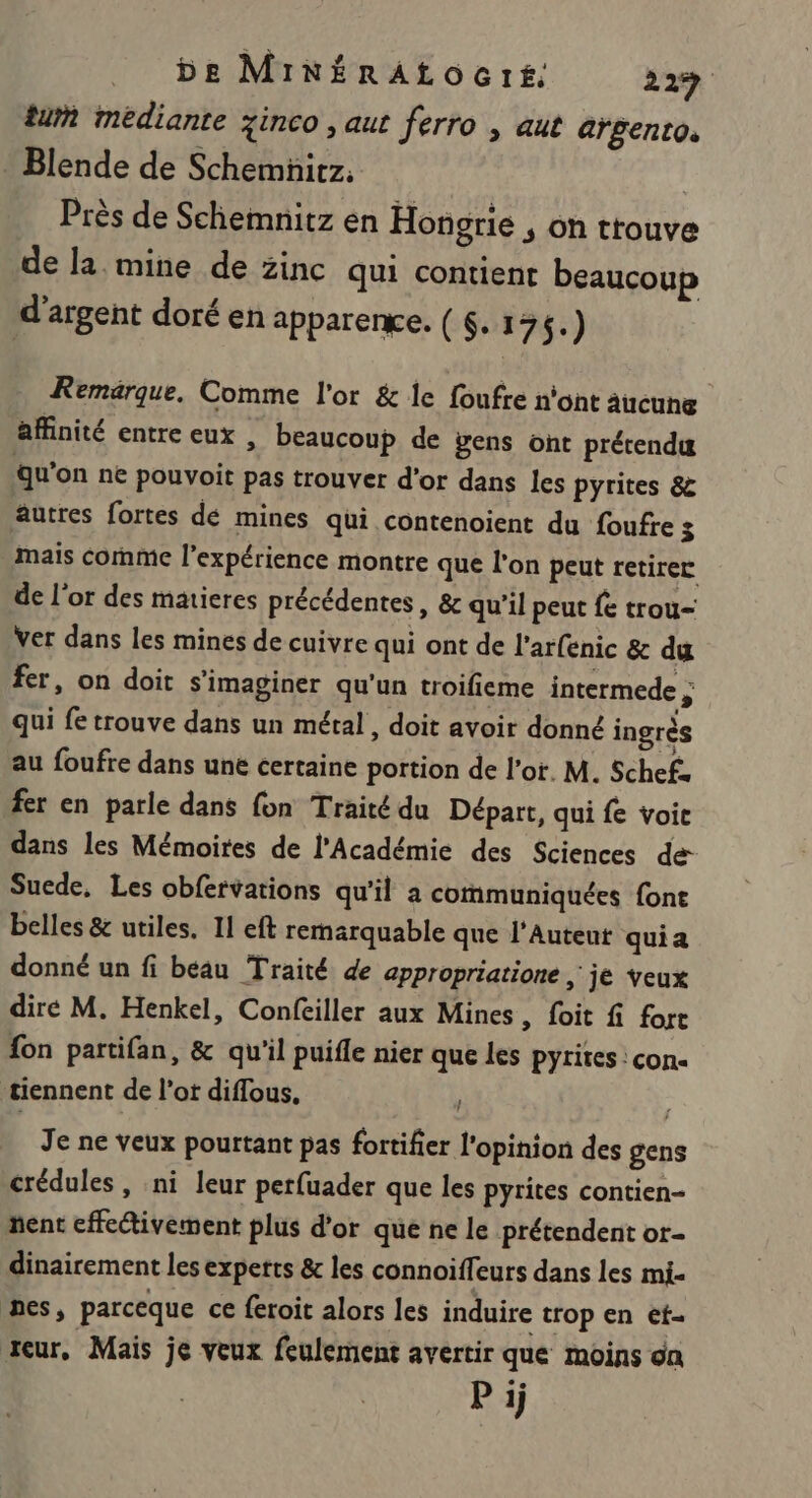 be MinérAtocré. 229 tu médiante zinco , aut ferro , aut argento. . Blende de Schemnitz, Près de Scheimnitz en Hongrie , on trouve de la mine de zinc qui contient beaucoup d'argent doré en apparenge. (S.176.) Remarque. Comme l'or &amp; le foufre n’ont aucune affinité entre eux , beaucoup de gens ont prétendu qu'on ne pouvoit pas trouver d’or dans les pyrites &amp; autres fortes dé mines qui contenoient du foufre 3 mais comme l'expérience montre que l’on peut retirer de l'or des matieres précédentes, &amp; qu'il peut fe trou- Ver dans les mines de cuivre qui ont de l'arfenic &amp; du fer, on doit s'imaginer qu'un troifieme intermede ; qui fe trouve dans un métal, doit avoir donné ingrès au foufre dans une certaine portion de l'or. M. Schefa fer en parle dans fon Traité du Départ, qui fe voie dans les Mémoires de l'Académie des Sciences de Suede, Les obfervations qu'il a communiquées font belles &amp; utiles. 11 eft remarquable que l’Auteut quia donné un fi béau Traité de appropriatione , je veux dire M. Henkel, Confeiller aux Mines, foit fi fort fon partifan, &amp; qu'il puifle nier que les pyrites : con« ‘tiennent de l’ot diflous, Je ne veux pourtant pas fortifier l'opinion des gens crédules, ni leur perfuader que les pyrites contien- ñent effcétivement plus d’or que ne le prétendent or- dinairement les expetts &amp; les connoiffeurs dans les mi- nes, parceque ce feroit alors les induire trop en et- teur, Mais je veux feulement avertir que moins on P ij