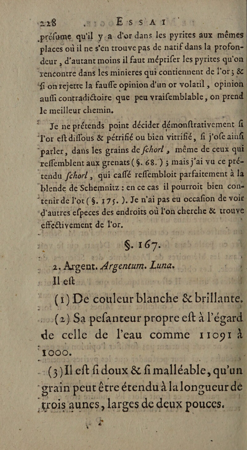 PEÉFNS, qu'il y: a d'or dans les pyrites aux mêmes places où il ne s'en trouve pas de natif dans la profon- deur , d'autant moins il faut méprifer les pyrites qu'on ‘rencontre dans les minieres qui contiennent de j'or; &amp; ft on rejette la fauffe opinion d'un or volatil, opinion aufli contradictoire que peu vraifemblable, on prend Je meilleur chemin, Je ne prérends point décider démonftrativement fi ‘Tor eftdiffous &amp; pétrifié ou bien vitrifié, fi j’ofe ainfi parler, dans les grains de {chort , même de ceux qui refflemblent aux grenats ($..68.) 3 mais j'ai vu ce pré- “rendu fchorl ; qui caffé reffembloit parfaitement : à la “blende de Schemnitz : en ce cas il pourroit bien con- “£enir de l'or ($. 175. ). Je n’ai (PAS en occafion de voit ‘d'autres efpeces des endroits où l'on cherche &amp; trouve effectivement de l'or. $. 167. 2. Argent. Argentum. Luna, À IlLeft | if A CD De couleur blanche &amp; brillante. LS (2) Sa pefanteur propre eft à l égatil de celle de l’eau comme 1 1091 À ‘1000. | (3) Ileft fi doux &amp; fi malléable, qu'u un “grain peut être étendu à lalonoueur dé wrois aunes, larges de deux pouces. le \” &amp;