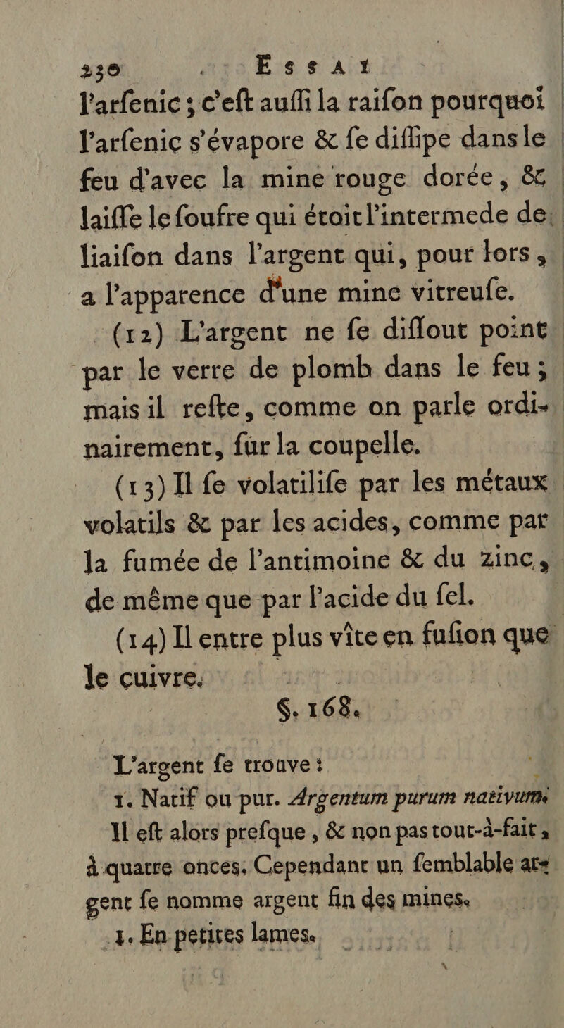 a l'apparence d'une mine vitreufe. (12) L'argent ne fe diflout point par le verre de plomb dans le feu ; maisil refte, comme on parle ordi- nairement, fur la coupelle. (13)11 fe volatilife par les métaux volatils &amp; par les acides, comme par de même que par l'acide du fel. le cuivre. | $. 16 8, L'argent fe troave: 1. Natif ou pur. Argentum purum nativurm Il eft alors prefque , &amp; non pastout-à-fait; à quatre ances, Cependant un femblable ats gent fe nomme argent fin des mines, 4: En petires lames. | \