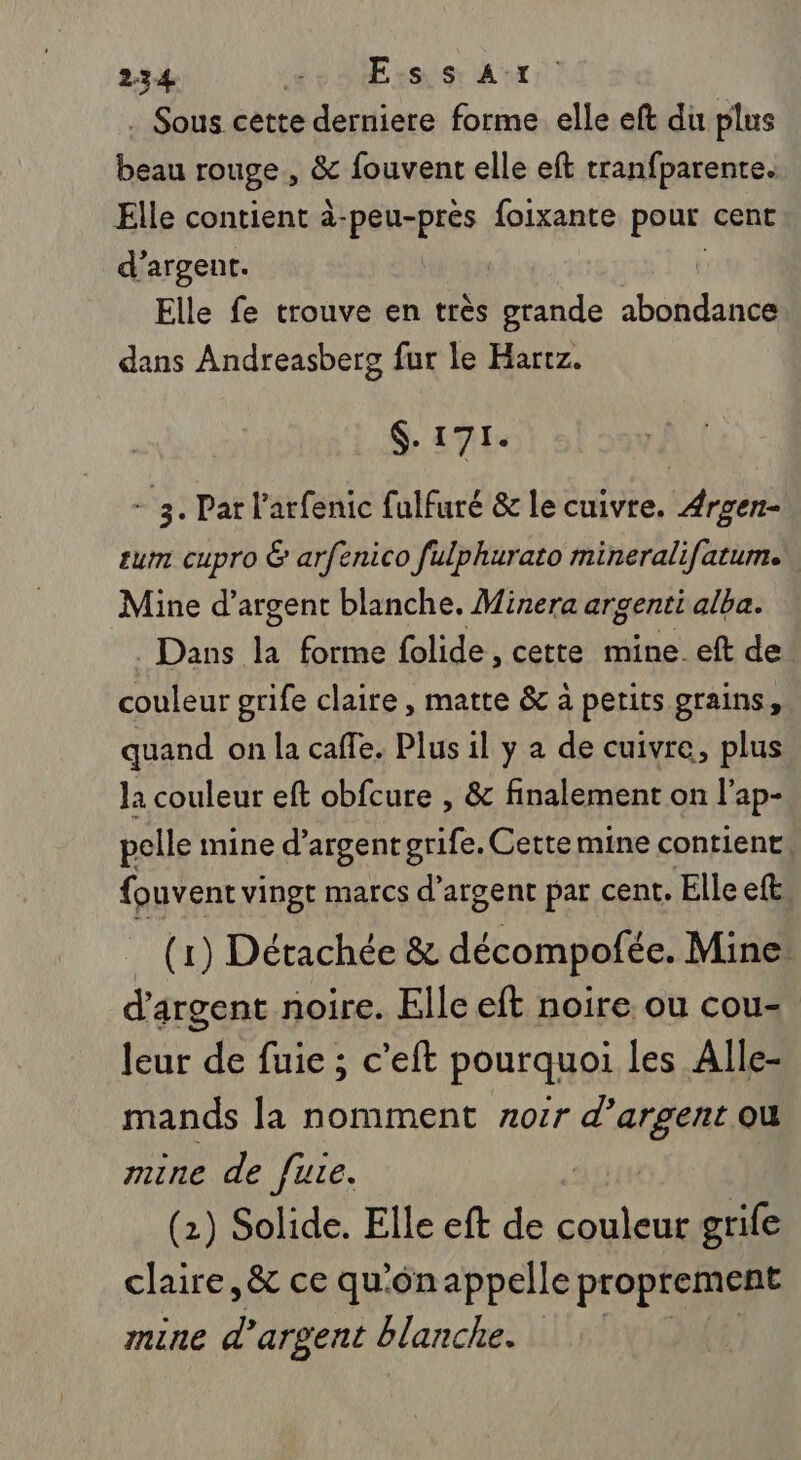 . Sous cette derniere forme elle eft du plus beau rouge , &amp; fouvent elle eft tranfparente. Elle contient à-peu-prés foixante pour cent d'argent. Elle fe trouve en très grande abondance dans Andreasberg fur le Harrz. $- 171. + 3. Pat l’arfenic fulfuré &amp; le cuivre. Argen- tum cupro &amp; arfenico fulphurato mineralifatum. Mine d'argent blanche. Minera argenti alba. Dans ji forme folide, cette mine. eft de couleur grife claire, matte &amp; a petits grains, quand on la caffe. Plus il y a de cuivre, plus la couleur eft obfcure , &amp; finalement on l'ap- pelle mine d'argent grife. Cette mine contient {ouvent vingt marcs d'argent par cent. Elle eft (1) Détachée &amp; décompofée. Mine d'argent noire. Elle eft noire ou cou- leur de fuie ; c’eft pourquoi les Alle- mands la nomment xor PAC ou mine de fute. (2) Solide. Elle eft de gts grife claire, &amp; ce qu'ônappelle proprement mine d’argent blanche.