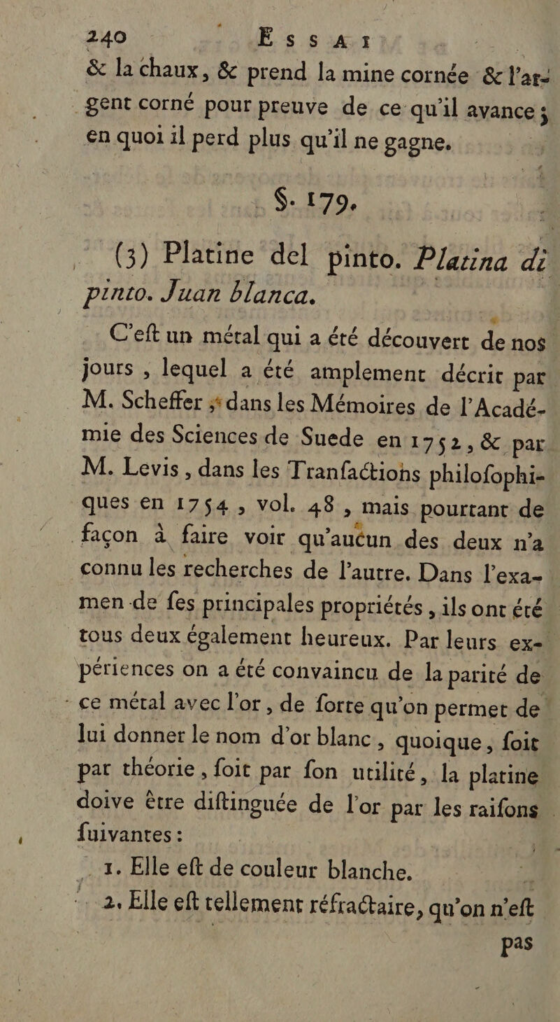 &amp; la chaux, &amp; prend la mine cornée &amp; l’ar- _gent corné pour preuve de ce qu'il avance j €n quoi il perd plus qu'il ne gagne. | . 179, à (3) Platine del pinto. Plarina di piato. Juan blanca. * | C'eft un métal qui a été découvert de nos. jours , lequel a té amplement décrit par M. Scheffer dans les Mémoires de l’Acadé- mie des Sciences de Suede en 1752, &amp; par. M. Levis, dans les Tranfactiohs philofophi- ques en 1754, vol. 48 , mais pourtant de façon à faire voir qu'aucun des deux n’a connu les recherches de l’autre. Dans l’exa- men de fes principales propriétés , ils ont été tous deux également heureux. Par leurs ex= périences on a été convaincu de la parité de - ce métal avec l'or, de forte qu'on permet de lui donner le nom d’or blanc, quoique , foit par théorie, foit par fon utilité, la platine doive être diftinguée de l'or par les raifons fuivantes : 1. Elle eft de couleur blanche. à … 2. Elle eft tellement réfractaire, qu’on n'eft pas