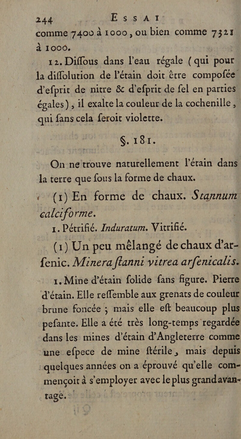 comme ‘7400 à 1000, ou bien comme 7321 à 1006. 12. Diflous dans l’eau régale (qui boit la diffolution de Pétain doit être compofée d’efprit de nitre &amp; d’efprit de fel en parties égales) ; il exalte la couleur de la cochenille , qui fans cela feroit violette. $. 181. On ne trouve naturellement l’étain dans la terre que fous la forme de chaux. « (1) En forme de chaux. Srannum. calciforme. 1. Pétrifié. Induratum. Vitrifié. (1) Un peu mêlangé de chaux d’ar- fenic. Minera ftannt vitrea arfenicalis. 1. Mine d’étain folide fans figure. Pierre d’étain. Elle reffemble aux grenats de couleur brune foncée ; mais elle eft beaucoup plus pefante. Elle a été très long-temps regardée dans les mines d’étain d'Angleterre comme une efpece de mine ftérile, mais depuis | quelques années on a éprouvé qu'elle com- mençoit à s LHpOyen avec Le plus grandavan- tage.