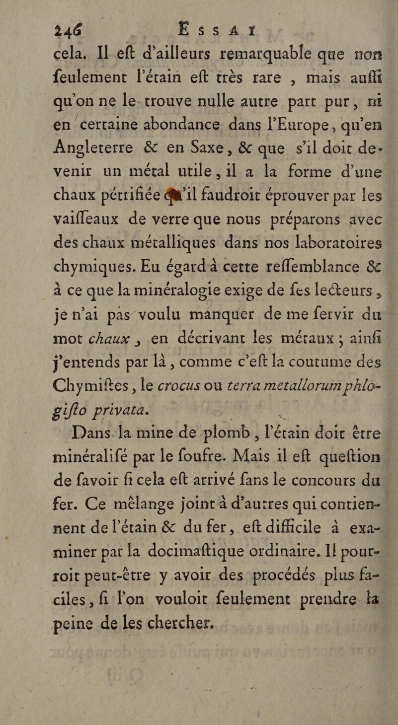 cela. Il eft d’ailleurs remarquable que non feulement l’étain eft très rare , mais aufi qu'on ne le-trouve nulle autre part pur, nt én certaine abondance dans l'Europe, qu'en Angleterre &amp; en Saxe, &amp; que s’il doit de- venir un métal utile, il a la forme d’une chaux pérrifiée @'il faudroit éprouver par les vaifleaux de verre que nous préparons avec des chaux métalliques dans nos laboratoires chymiques. Eu égard cette reflemblance &amp; à ce que la minéralogie exige de fes lecteurs, je n’ai pas voulu manquer de me fervir du mot chaux , en décrivant les méraux ; ainfi j'entends par là, comme c’eft la coutume des Chymiftes, le crocus ou terra metallorum phlo- giflo privata. Dans la mine de plomb, Hat dut ètre minéralifé par le foufre. Mais 1l eft queftion de favoir fi cela eft arrivé fans le concours du. fer. Ce mélange joint à d’autres qui contien- nent de l’étain &amp; du fer, eft difhcile à exa- miner par la docimaftique ordinaire. Il pour. toit peut-être y avoir des procédés plus fa- ciles, fi lon vouloit feulement prendre Ha peine de les chercher.