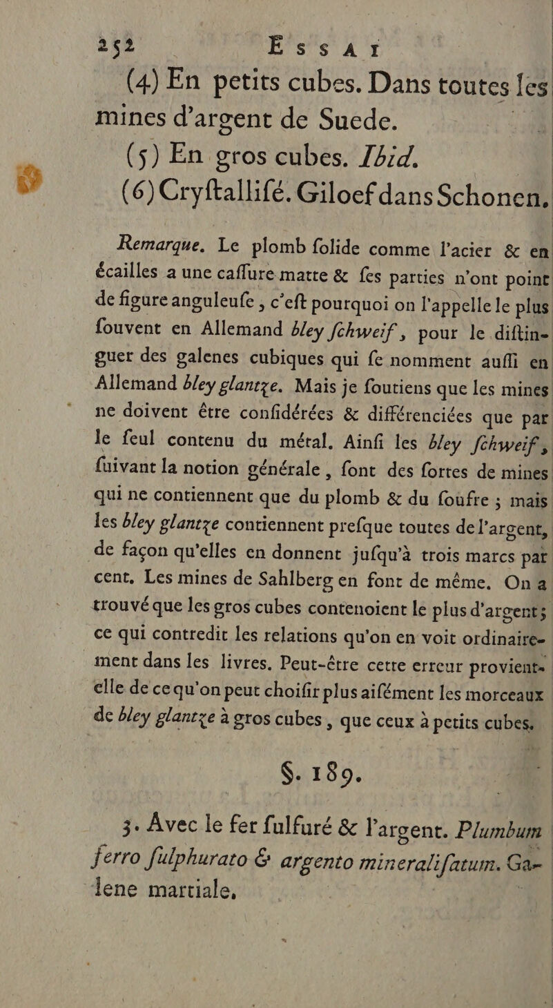 (4) En petits cubes. Dans toutes fes mines d'argent de Suede. : 108 (5) En gros cubes. Zbid. (6) Cryftallifé. Giloef dans Schonen. Remarque, Le plomb folide comme l'acier &amp; en écailles a une caffure matte &amp; fes parties n'ont point de figure anguleufe , c’eft pourquoi on l'appelle le plus fouvent en Allemand bley Jchweif, pour le diftin- guer des galenes cubiques qui fe nomment aufi en Allemand bley glantze. Mais je foutiens que les mines ne doivent être confidérées &amp; différencices que par le feul contenu du métal. Ainf les bley [chweif, fuivant la notion générale, font des fortes de mines qui ne contiennent que du plomb &amp; du fouùfre ; mais les bley glantze contiennent prefque toutes de l'argent, de façon qu'elles en donnent jufqu’à trois marcs pat cent. Les mines de Sahlberg en font de même. Ona trouvé que les gros cubes contenoient le plus d'argent; ce qui contredit les relations qu'on en voit ordinaire- ment dans les livres. Peut-être cetre erreur provient» elle de ce qu'on peut choifir plus aifément les morceaux de bley glantze à gros cubes , que ceux à petits cubes, $. 189. 3. Avec le fer fulfuré &amp; l'argent. Plumbum ferro fülphurato &amp; argento mineralifatum. Ga lene martiale, |