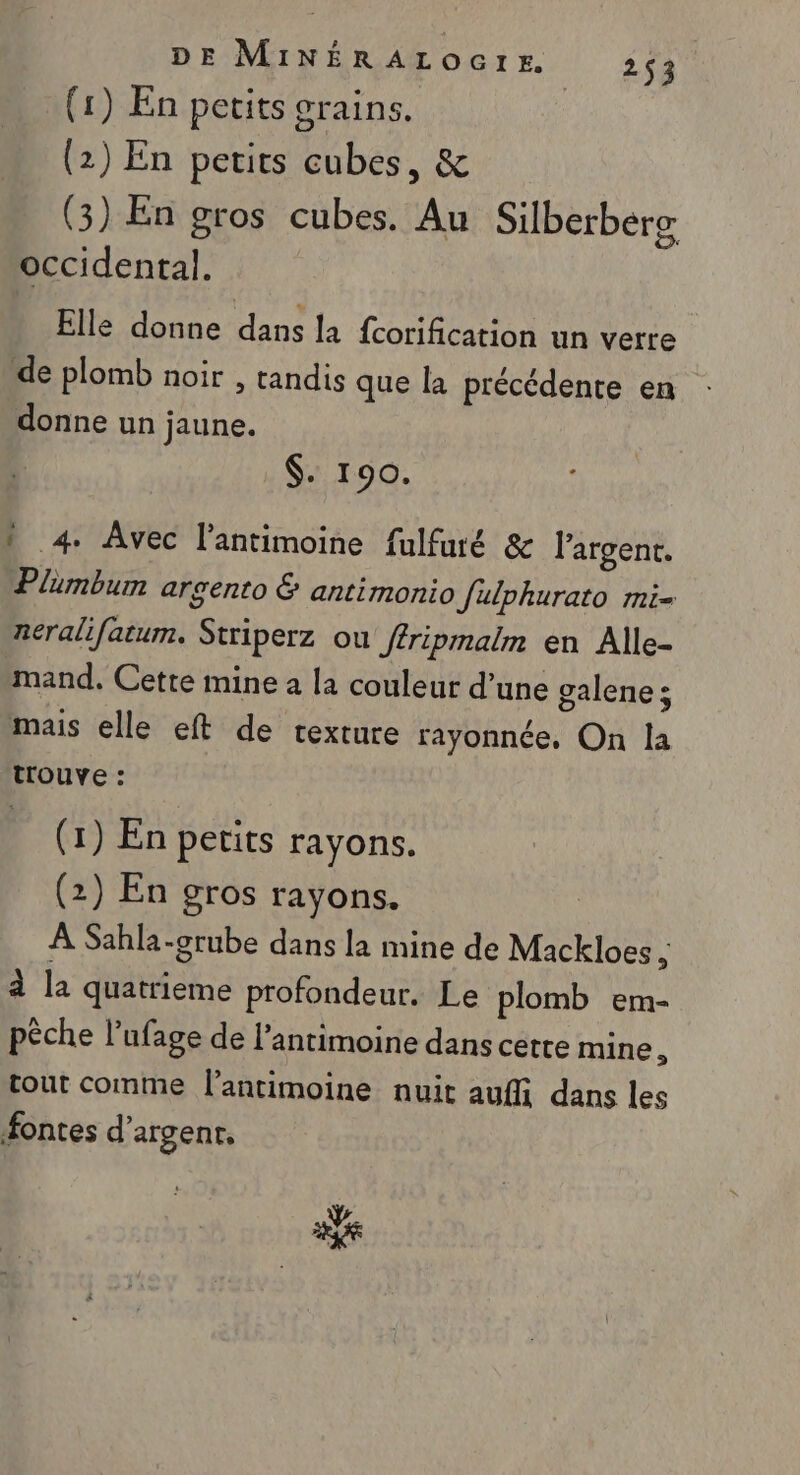 (1) En petits Grains. ; (2) En petits cubes, &amp; (3) En gros cubes. Au Silberberg occidental. Elle donne dans la fcorification un verre de plomb noir , tandis que la précédente en donne un jaune. $. 190. 1 4. Avec l’antimoine fulfuré &amp; l'argent. Plumbum argento &amp; antimonio Julphurato mi- neralifatum. Striperz où ffripmalm en Alle- mand. Cette mine a la couleur d’une galene ; mais elle eft de texture rayonnée, On la trouve : (1) En petits rayons. (2) En gros rayons. | À Sahla-grube dans la mine de Mackloes k à la quatrieme profondeur. Le plomb em- pèche l’ufage de l’antimoine dans cette mine, tout comme l’antimoine nuit auf dans les fontes d’argenr, ak