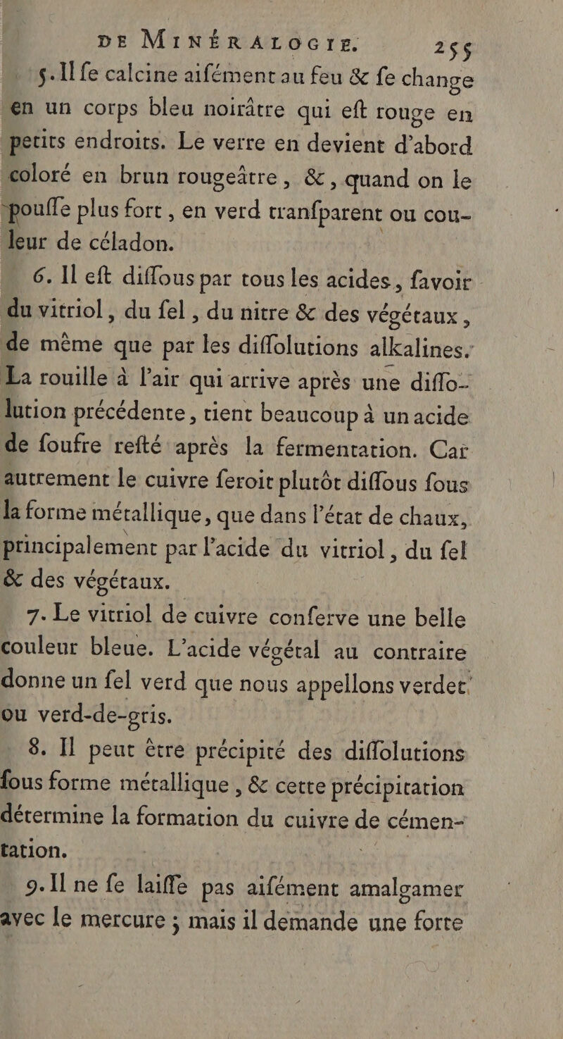 s.1! fe calcine aifément au feu &amp; fe change en un corps bleu noirâtre qui eft rouge en petits endroits. Le verre en devient d’abord coloré en brun rougeatre , &amp; , quand on le pouffe plus fort , en ou tranfparent OU cou- leur de céladon. 6. Il eft diffous par tous les acides, favoir du vitriol, du fel , du nitre &amp; des Végétaux , de mème que par les diffolutions alkalines. La rouille à l'air qui arrive après une diflo- lution précédente, tient beaucoup à un acide de foufre refté après la fermentation. Car autrement le cuivre feroit plutôt diffous fous la forme métallique, que dans l’état de chaux, principalement par l'acide du vitriol, du fel &amp; des végétaux. 7. Le vitriol de cuivre conferve une belle couleur bleue. L’acide végétal au contraire donne un fel verd que nous appellons verder. ou verd-de-oris. 8. Il peut être précipité des diffolutions fous forme métallique , &amp; cette précipitation détermine la formation du cuivre de cémen- tation. 9.11 ne fe laiffe pas aifément amalgamer avec le mercure ; mais il demande une forte