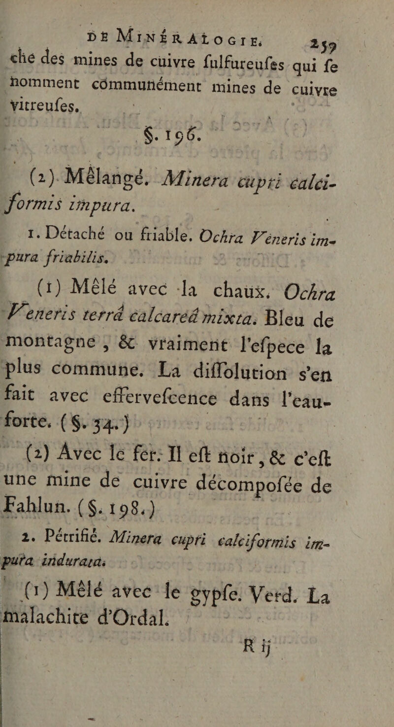 ché des mines de cuivre fulfureufes qui fe nomment cômmutiément mines de cuivre irreufes, | $. 106. a, Mèlangé. Minera cupri calei- formis i Lhpura. | 1. Détaché ou friable. Ochra Ve énErIS im “pura friabilis. ONE (1) Mêlé avec a chaux, Océrz V'eneris terré calcaréé mixta. Bleu de montagne , &amp; vraiment l'efpece la plus commune. La diffolution sen fait avec effervefcence dans l'eau- forte, (Ga) 0. | LR Es Avec Je fer: Il eft de , &amp; Cet 1 2. Pérrifié, Minera cupfi ealciformis im- puta indurara: (1) Mèlé avec le oypfe. Verd. La Malachite d'Ordal. | Ki