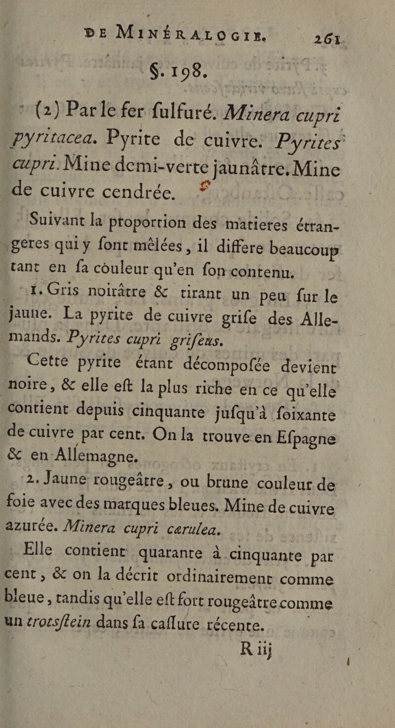 $. 198. * (2) Parle fer fulfuré. Minera CUPrE pyritacea. Pyrite de cuivre. Pyrites pri. Mine demi-verte jaunâtre. Mine de cuivre cendrée. © Suivant la proportion des matieres étran- geres qui y font mêlées , il differe beaucoup tant en fa couleur qu’en foncontenu. 1, Gris noirâtre &amp; tirant un peu fur le jaune. La pyrite de cuivre grife des Alle- mands, Pyrites cupri grifeus. fé | Cette pyrite étant décompofée devient noire, &amp; elle eft la plus riche en ce qu'elle contient depuis cinquante jufqu'à foixante de cuivre pat cent. On la trouveen Efpagne &amp; en Allemagne. 2. Jaune rougeâtre, ou brune couleur de foie avec des marques bleues, Mine de cuivre azurée. Minera cupri cerulea. Elle contient quarante à cinquante par cent , &amp; on la décrit ordinairement comme bleue , tandis qu’elle eft fort rougeâtre comme un cross/lein dans fa caflure récente. R iij