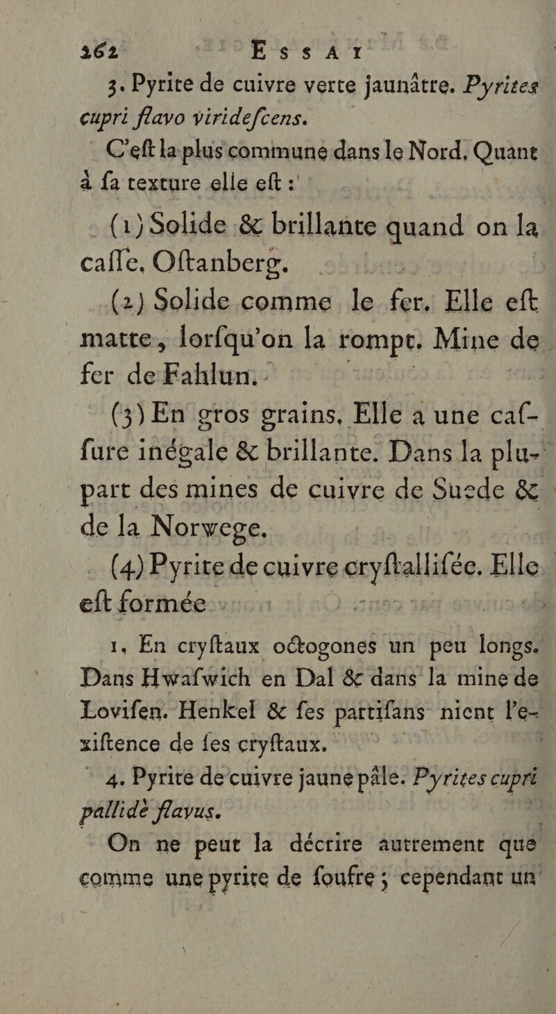 3. Pyrite de cuivre verte jaunâtre. Pyrires cupri flavo viridefcens. C'eft La plus commune dans le Nord, Quant à fa texture elle eft : (1) Solide .&amp; brillante quand on la cafe. Oftanberr. | (2) Solide comme le to Elle eft _matte, lorfqu’on la rompt. Mine de fer de Fahlun.- (3) En gros grains, Elle à une caf- fure inégale &amp; brillante. Dans la plu- part des: mines de cuivre de Suede &amp; | de la Norvege. (4) Pyrite de cuivre pute Elle. eft formée | 1, En cryftaux octogones un peu longs. Dans Hwafwich en Dal &amp; dans la mine de Lovifen. Henkel &amp; fes partifans nicnt le- xiftence de {es cryftaux. | * 4. Pyrire de cuivre jaune pale. Pyrites cupré pallidé flavus. On ne peut la décrire autrement que comme une pyrite de foufre ; cependant un