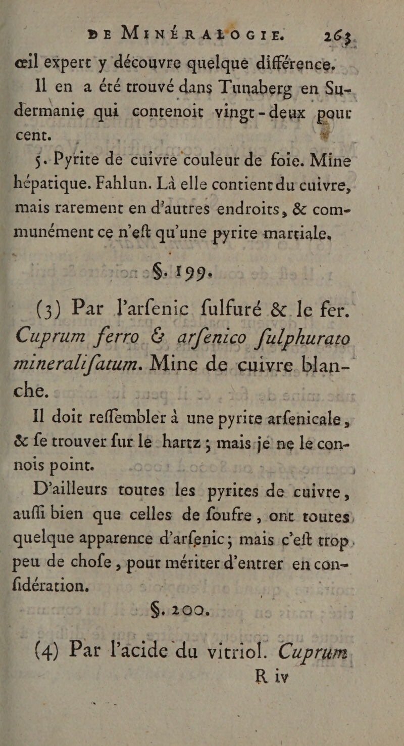 œil expert y découvre quelqué différence, Il en a été trouvé dans Tunaberg en Su- dermanie qui contenoit vingt-deux pour Dent. 2 ) | * . Pyrite de cuivre couleur de foie. Mine hépatique. Fahlun. Là elle contient du cuivre, mais rarement en d’autres endroits, &amp; com- munément ce n'eft qu'une pyrite martiale, n°6. 199. (3) Par Parfenic fulfuré &amp; le fer. Cuprum ferro &amp; arfenico fulphurazo mineralifatum. Mine de cuivre. blan- che. 19: li. à | I doit reffembler à une pyrite arfenicale, &amp; fe trouver fur lé hartz; mais:je ne le con- nois point. | D'ailleurs toutes LS pyrites de cuivre, auff bien que celles de foufre , ont toutes, quelque apparence d’arfenic; mais c’eft trop. peu de chofe , pour mériter d’entrer en con- fidération. $,200. (4) Par l'âcide du vitriol. Cuprim R iv