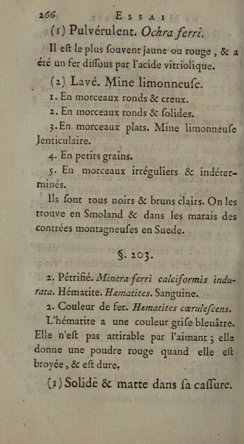 (1) Pulvérulent. Ockra ferri. IL'eft le plus fouvent jaune ou rouge , &amp; a été un fer diffous pat l'acide ibkdfies (2) Lavé. Mine limonneufe. 1. En morceaux ronds &amp; creux. 2. En morceaux ronds &amp; folides. 3- En morceaux plats. Mine limonneufe Jenticulaire, 4. En petits grains. s- En morceaux irréguliers &amp; indérer- minés. Ils font tous noirs &amp; bruns clairs. On les trouve en Smoland &amp; dans les marais des contrées montagneufes en Suede. $. 203. 2. Pétrifié. Minera ferri calciformis indu- rata. Hématite. Hematites. Sanguine. 2. Couleur de fer. Hematites cœrulefcens. L'hématite a une couleur grife bleuâtre. Elle n'eft pas attirable par l’aimant ; elle donne une poudre rouge quand elle et broyée , &amp; eft dure, (1) Solide &amp; matte dans e caffure.