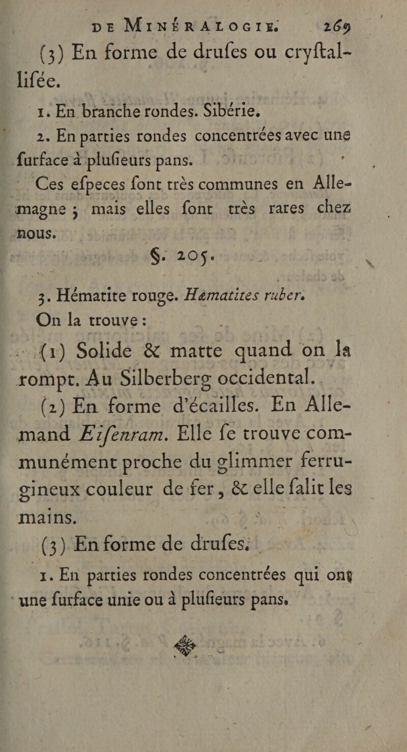 (3) En forme de drufes ou cryftal- lifée. | 1. En branche rondes. Sibérie. 2. En parties rondes concentrées avec une furface à plufeurs pans. _ Ces efpeces font très communes en Alle- magne ; mais elles font très rares chez nous. $: 205. 3. Hématite rouge. Hematires ruber, On la trouve : . (x) Solide &amp; matte quand on Îa rompt. Au Silberberg occidental. (2) En forme d'écailles. En Alle- mand Æfenram. Elle fe trouve com- munément proche du glimmer ferru- gineux couleur de fer, &amp; elle falit les mains. PTE (3) En forme de drufes: 1. En parties rondes concentrées qui ont ‘une furface unie ou à plufieurs pans,