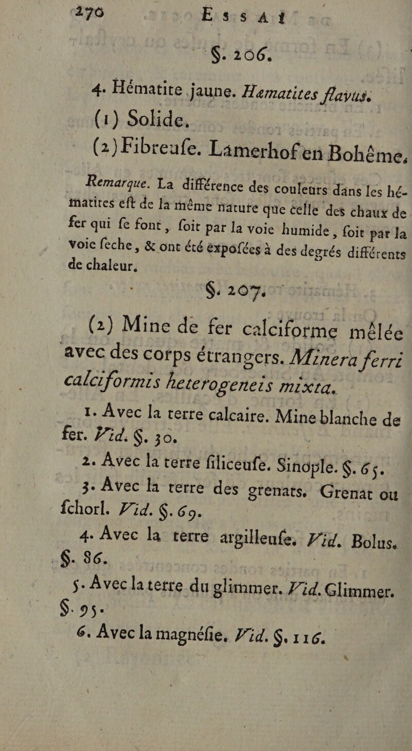 ‘170 Essai . 206. 4. Hématite. jaune. Hematites flavus: (1) Solide. (2) Fibreufe. Limerhofen Bohême, Remarque. La différence des couleurs dans les hé- matites eft de la même natute que celle des chaux de fer qui fe font, foit par la voie humide, {oit par la voic feche, &amp; ont été éxpoées à des degrés différents de chaleur. $:20%. (2) Mine de fer calciforme mêlée avec des corps étrangers. Mirera ferri calciformis heterogeneis mixta. 1. Avec la terre calcaire. Mine blanche de fer. id. K. 30. 7 2. Avec la terte filiceufe, Sinople. . 65. _3-. Avec la terre des grenats, Grenat ou fchorl. id. 6.69. 4. Avec la terre argilleufe, Zi. Bolus. .$. Sc. | s- Avec la terre du glimmer. 7id. Glimmer. $.95. 6. Avec la magnéfie, Pid. $. 116. *