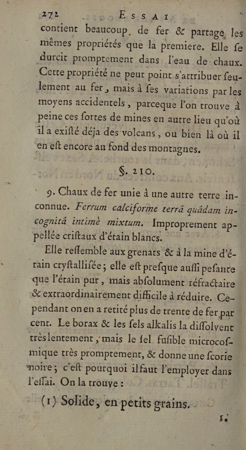 RL 1190158 A4 $ contient beaucoup, de fer &amp; partage, les mêmes propriétés que la premiere. Elle fe durcit promptement dans. l'eau de. chaux. Cette propriété ne peut point. s’actribuer feu lement au fer, mais à fes variations par les moyens accidentels , parceque l’on trouve À peine ces fortes de mines en autre lieu qu'où il a exifté déja des ‘volcans, ou bien Là où il en eft encore au fond des montagnes, &lt;. Z I sx 9. Chaux de fer unie à une autre terre in- connue. Ferrum calciforme terrä quädam in- cognitä intimè mixtum. - Improprement ap- pellée criftaux d’étain blancs. | | Elle reflemble aux grenats &amp; à la mine d’é- ain cryftallifée; elle eft prefque auf pefante que l’érain pur, mais abfolument réfractaire &amp; extraordinairement difficile à réduire. Ce- pendant onen a retité plus de trente de fer par cent. Le borax &amp; les fels alkalis la diflolvent trèslentement ; mais le {el fufble microcof- mique très promptement, &amp; donne une fcorie aoire; c'elt pourquoi il faut l’employer dans l'eflai. On la trouve : STE (1) Solide, en petits grains. Le