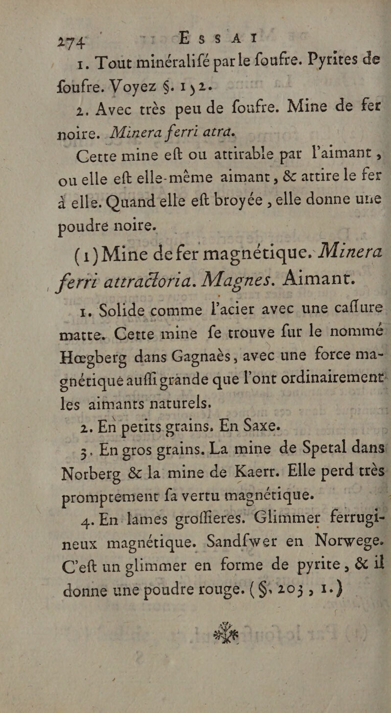 1. Tout minéralifé parle foufre. Pyrites de foufre. Voyez $. 152 2. Avec très peu Le foufre. Mine de fer noire. . Minera ferri atra. Cette mine eft ou atrirable par laimant, ou elle eft elle-même aimant, &amp; actire le fer à elle. Quand elle eft broyce , elle donne une poudré noire. … (1)Mine de fer magnétique. Mrrera _ ferri attraéloria. Magnes. Aimant. 1. Solide comme l'acier avec une caffure matte. Cette mine fe trouve fur le nommé Hœgberg dans Gagnaès, avec une force ma- anétiqué aufhi grande que l'ont ordinairement: les aimants naturels. 2. En petits grains. En Saxe. 3. En gros grains. La mine de Spetal dans! D &amp;c la mine de Kaerr. Elle perd très promprément fa vertu magnérique. 4 4. En limes groffieres. Glimmer ferrugi- neux magnétique. Sandfwer en Norvege. C'eft un glimmer en forme de pyrite, &amp; il donne une poudre rouge. ($, 203, 1.) 5e