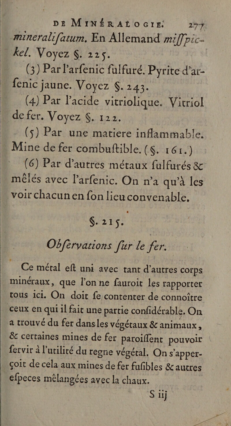 mineralifatum, En Allemand mil] pic- . kel, Voyez $. 225. | (3) Par larfenic fulfuré. Pyrite d’ar- … fenic jaune. Voyez . 2143. (4) Par l'acide vitriolique. Vitriol de fer. Voyez $. 122. (5) Par une matiere inflammable. Mine de fer combultible. (&lt;. 16) (6) Par d’autres métaux fulfurés &amp; mêlés avec l’arfenic. On n’a qu'à les voir chacunen fon lieuconvenable. $.215. | Obférvations fur le fer. Ce métal eft uni avec tant d’autres corps minéraux, que l’on ne fauroit les rapporter tous ici. On doit fe/contenter de connoître ceux en qui 1l fait une partie confidérable. On a trouvé du fer dansles végétaux &amp; animaux, 8 certaines mines de fer paroiflent pouvoir fervir à l'utilité du regne végétal. On s'apper- çoit de cela aux mines de fer fufbles &amp; autres | efpeces mêlangées avec la chaux. | S ii