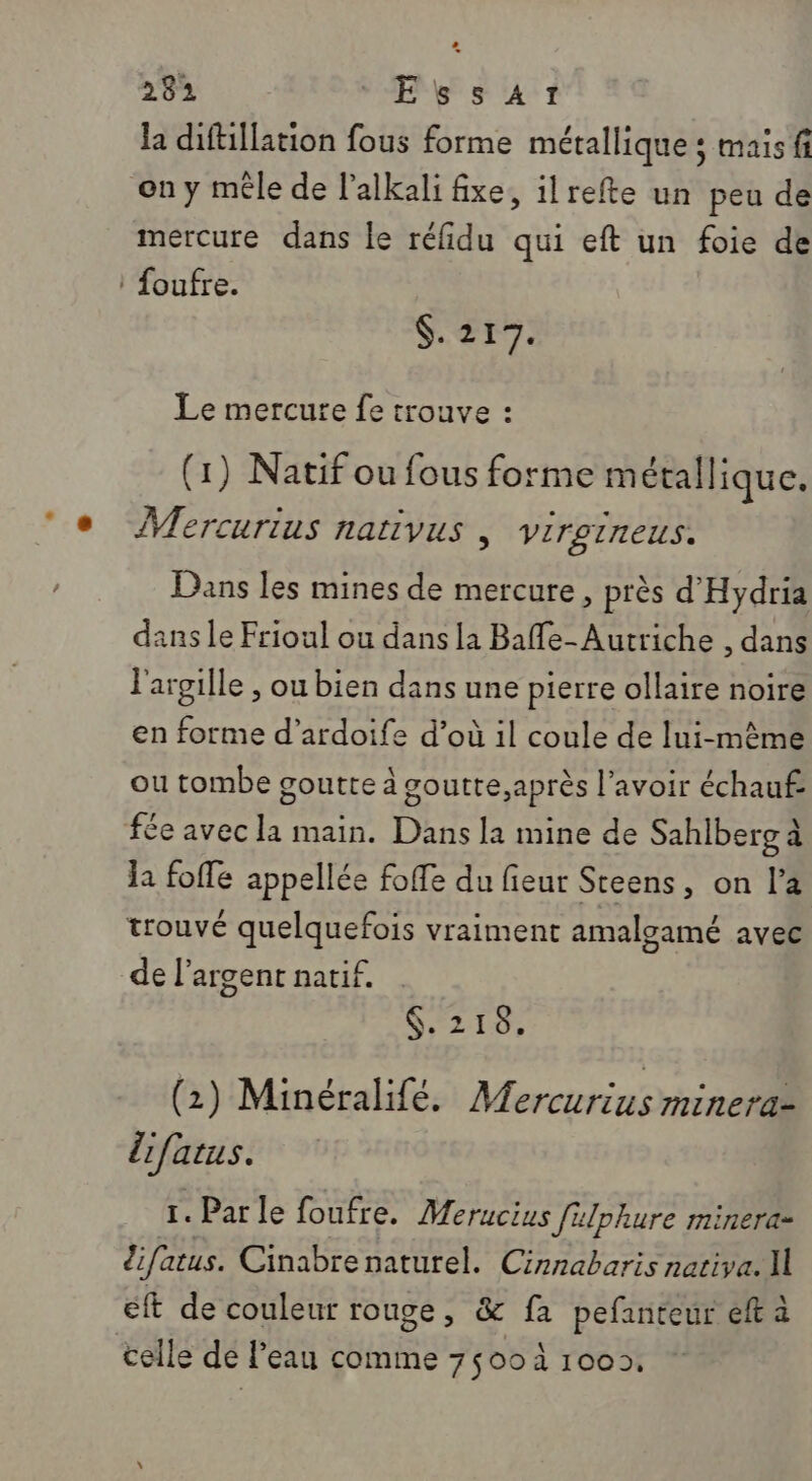 la diftillation fous forme métallique ; mais fi on y mêle de l'alkali fixe, ilrefte un peu de mercure dans le réfidu qui eft un foie de : foufre. $. 217. Le mercure fe trouve : (1) Natif ou fous forme métallique. ÎVercurius nativus , virgineus. Dans les mines de mercure, près d'Hydria dans le Frioul ou dans la Baffe- Autriche , dans l'argille , ou bien dans une pierre ollaire noire en forme d’ardoife d’où il coule de lui-même ou tombe goutte à goutte,après l'avoir échauf: fée avec la main. Dans la mine de Sahlberg à la foffe appellée foffe du fieur Steens, on la trouvé quelquefois vraiment amalgamé avec de l'argent natif. MES (2) Minéralifé. Mercurius minera- lifatus. 1. Parle foufre. Merucius filphure minera- difatus. Cinabre naturel. Cinnabaris nativa. I éft de couleur rouge, &amp; fa pefanteur eft à celle de l’eau comme 7500 100»,