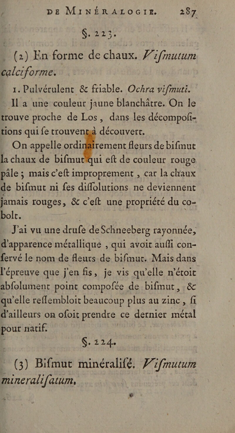 SE, (2) En forme de chaux. Vzfmutum calciforme. 1. Pulvérulent &amp; friable. Ochra vifmuri. JL a une couleur jaune blanchätre. On le trouve proche de Los, dans les décompoli- tions qui fe trouvenmà découvert. . On appelle ordinäirement fleurs de bifinut la chaux de bifmut'qui eft de couleur rouge pale ; mais c’eft improprement , car la chaux de bifmut n1 fes diflolutions ne deviennent jamais rouges , &amp; c’eft une propriété du cO= bolt. J'ai vu une drufé de Schneeberg rayonnée, d'apparence métallique , qui avoit aufli con- fervé le nom de fleurs de bifimur. Mais dans l'épreuve que j'en fis, je vis qu’elle n’étoit abfolument point compofée de bifmut, &amp; qu’elle reflembloit beaucoup plus au zinc, fi d’ailleurs on ofoit prendre ce dernier métal pour natif, S. 214 (3) Bifmut minéralifé. Vifmuturm minerali{atum,