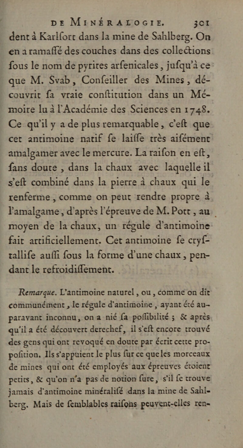 dent à Karlfort dans la mine de Sahlberg. On en a ramaffé des couches dans des colleétions fous le nom de pyrites arfenicales , jufqu’à ce: que M. Svab, Confeiller des Mines, dé- couvrit fa vraie conftitution dans un Mé- moire lu à l'Académie des Sciences en 1748. Ce qu'il y a de plus remarquable, c’eft que cet antimoine natif fe laifle très aifément amalgamer avec le mercure. La raifon en eft, fans doute , dans la chaux avec laquelle il s’eft combiné dans la pierre à chaux qui le renferme , comme on peut rendre propre à Pamalgame, d’après l'épreuve de M. Port , au moyen de la chaux, un régule d’antimoine fait artificiellement. Cet antimoine fe cryf- tallife aufli fous la forme d’une chaux, pen- dant le refroidiflement. Remarque. L'antimoine naturel , ou , comme on dit communément , le régule d'antimoine , ayant été au- paravant inconnu, on a nié fa poflibilité ; &amp; après qu'il a été découvert derechef, il s'eft encore trouvé des gens qui ont revoqué en doute par Écrit cette pro- poñition. Ils s'appuient le plus fur ce queles morceaux de mines qui ont été employés aux épreuves étoient petits, &amp; qu'on n’a pas de notion fure, s'il fe trouve jamais d'antimoine minéralifé dans la mine de Sahl- bre. Mais de femblables raifons peuvent-elles ren-